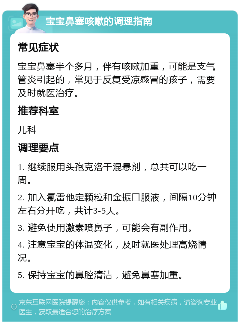 宝宝鼻塞咳嗽的调理指南 常见症状 宝宝鼻塞半个多月，伴有咳嗽加重，可能是支气管炎引起的，常见于反复受凉感冒的孩子，需要及时就医治疗。 推荐科室 儿科 调理要点 1. 继续服用头孢克洛干混悬剂，总共可以吃一周。 2. 加入氯雷他定颗粒和金振口服液，间隔10分钟左右分开吃，共计3-5天。 3. 避免使用激素喷鼻子，可能会有副作用。 4. 注意宝宝的体温变化，及时就医处理高烧情况。 5. 保持宝宝的鼻腔清洁，避免鼻塞加重。