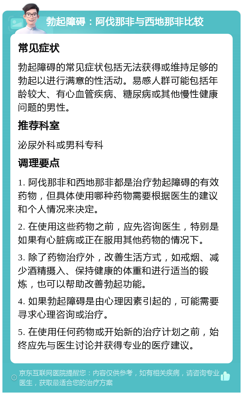 勃起障碍：阿伐那非与西地那非比较 常见症状 勃起障碍的常见症状包括无法获得或维持足够的勃起以进行满意的性活动。易感人群可能包括年龄较大、有心血管疾病、糖尿病或其他慢性健康问题的男性。 推荐科室 泌尿外科或男科专科 调理要点 1. 阿伐那非和西地那非都是治疗勃起障碍的有效药物，但具体使用哪种药物需要根据医生的建议和个人情况来决定。 2. 在使用这些药物之前，应先咨询医生，特别是如果有心脏病或正在服用其他药物的情况下。 3. 除了药物治疗外，改善生活方式，如戒烟、减少酒精摄入、保持健康的体重和进行适当的锻炼，也可以帮助改善勃起功能。 4. 如果勃起障碍是由心理因素引起的，可能需要寻求心理咨询或治疗。 5. 在使用任何药物或开始新的治疗计划之前，始终应先与医生讨论并获得专业的医疗建议。