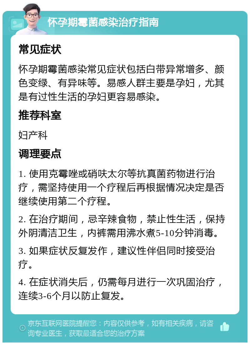 怀孕期霉菌感染治疗指南 常见症状 怀孕期霉菌感染常见症状包括白带异常增多、颜色变绿、有异味等。易感人群主要是孕妇，尤其是有过性生活的孕妇更容易感染。 推荐科室 妇产科 调理要点 1. 使用克霉唑或硝呋太尔等抗真菌药物进行治疗，需坚持使用一个疗程后再根据情况决定是否继续使用第二个疗程。 2. 在治疗期间，忌辛辣食物，禁止性生活，保持外阴清洁卫生，内裤需用沸水煮5-10分钟消毒。 3. 如果症状反复发作，建议性伴侣同时接受治疗。 4. 在症状消失后，仍需每月进行一次巩固治疗，连续3-6个月以防止复发。