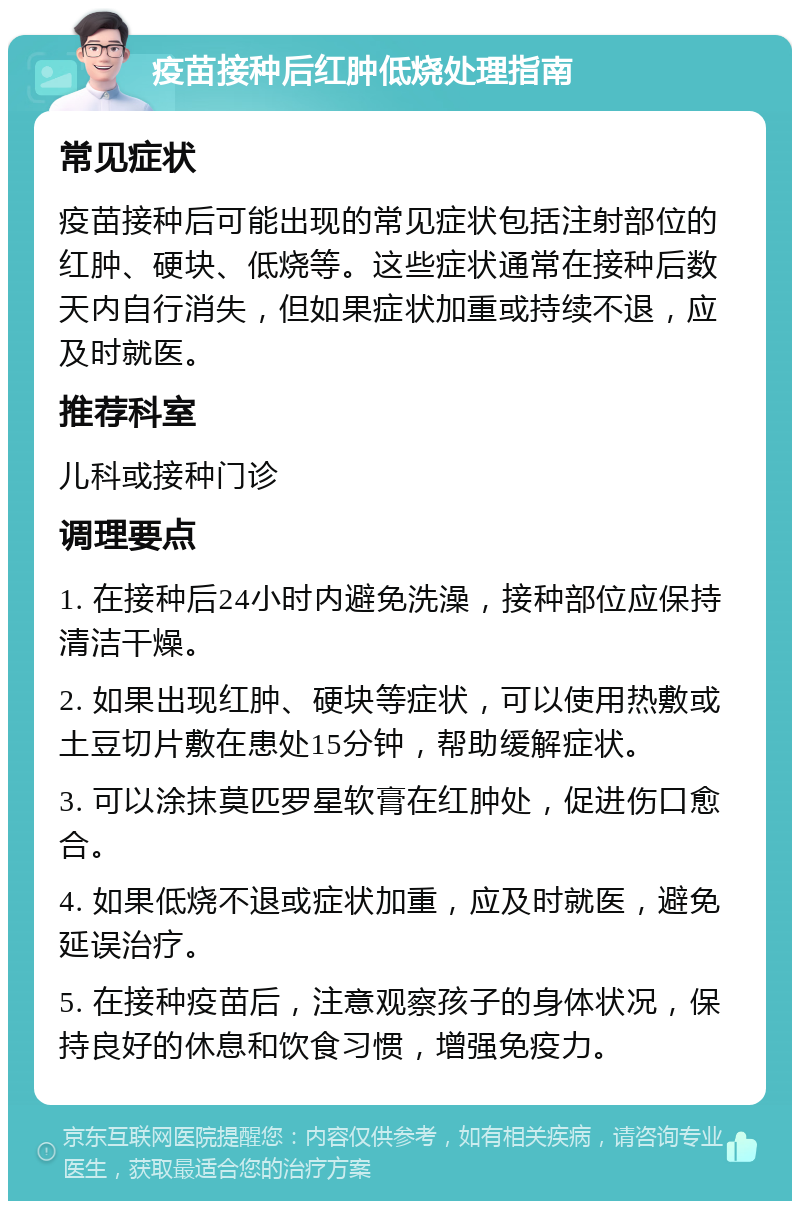 疫苗接种后红肿低烧处理指南 常见症状 疫苗接种后可能出现的常见症状包括注射部位的红肿、硬块、低烧等。这些症状通常在接种后数天内自行消失，但如果症状加重或持续不退，应及时就医。 推荐科室 儿科或接种门诊 调理要点 1. 在接种后24小时内避免洗澡，接种部位应保持清洁干燥。 2. 如果出现红肿、硬块等症状，可以使用热敷或土豆切片敷在患处15分钟，帮助缓解症状。 3. 可以涂抹莫匹罗星软膏在红肿处，促进伤口愈合。 4. 如果低烧不退或症状加重，应及时就医，避免延误治疗。 5. 在接种疫苗后，注意观察孩子的身体状况，保持良好的休息和饮食习惯，增强免疫力。