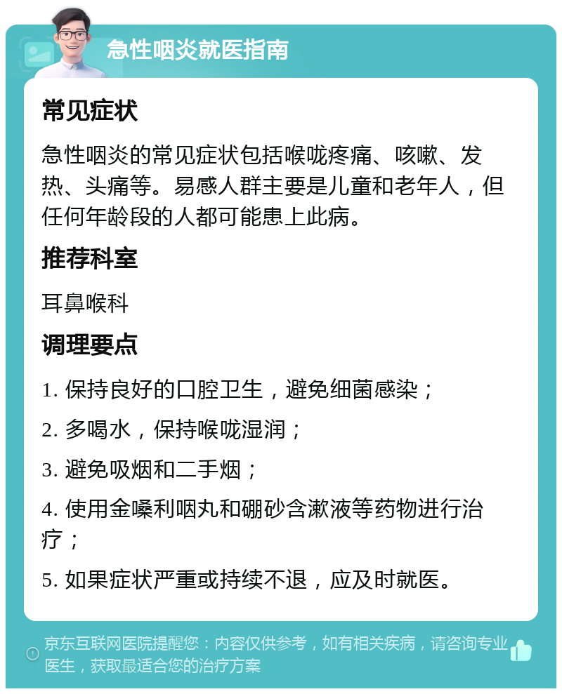 急性咽炎就医指南 常见症状 急性咽炎的常见症状包括喉咙疼痛、咳嗽、发热、头痛等。易感人群主要是儿童和老年人，但任何年龄段的人都可能患上此病。 推荐科室 耳鼻喉科 调理要点 1. 保持良好的口腔卫生，避免细菌感染； 2. 多喝水，保持喉咙湿润； 3. 避免吸烟和二手烟； 4. 使用金嗓利咽丸和硼砂含漱液等药物进行治疗； 5. 如果症状严重或持续不退，应及时就医。