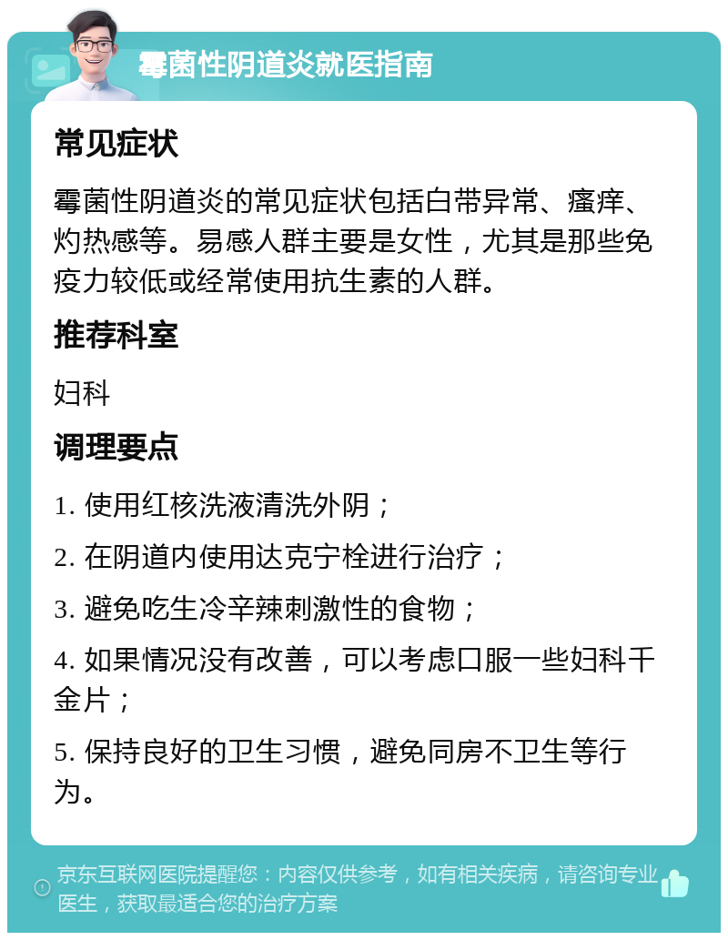 霉菌性阴道炎就医指南 常见症状 霉菌性阴道炎的常见症状包括白带异常、瘙痒、灼热感等。易感人群主要是女性，尤其是那些免疫力较低或经常使用抗生素的人群。 推荐科室 妇科 调理要点 1. 使用红核洗液清洗外阴； 2. 在阴道内使用达克宁栓进行治疗； 3. 避免吃生冷辛辣刺激性的食物； 4. 如果情况没有改善，可以考虑口服一些妇科千金片； 5. 保持良好的卫生习惯，避免同房不卫生等行为。