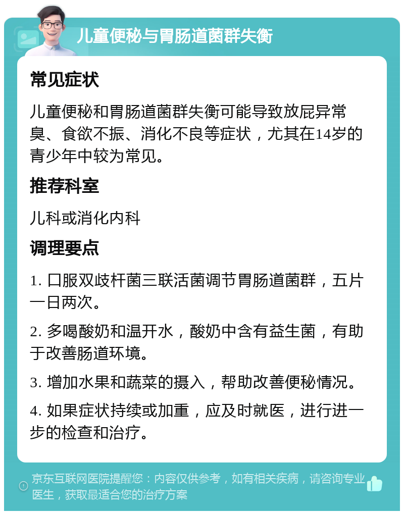 儿童便秘与胃肠道菌群失衡 常见症状 儿童便秘和胃肠道菌群失衡可能导致放屁异常臭、食欲不振、消化不良等症状，尤其在14岁的青少年中较为常见。 推荐科室 儿科或消化内科 调理要点 1. 口服双歧杆菌三联活菌调节胃肠道菌群，五片一日两次。 2. 多喝酸奶和温开水，酸奶中含有益生菌，有助于改善肠道环境。 3. 增加水果和蔬菜的摄入，帮助改善便秘情况。 4. 如果症状持续或加重，应及时就医，进行进一步的检查和治疗。