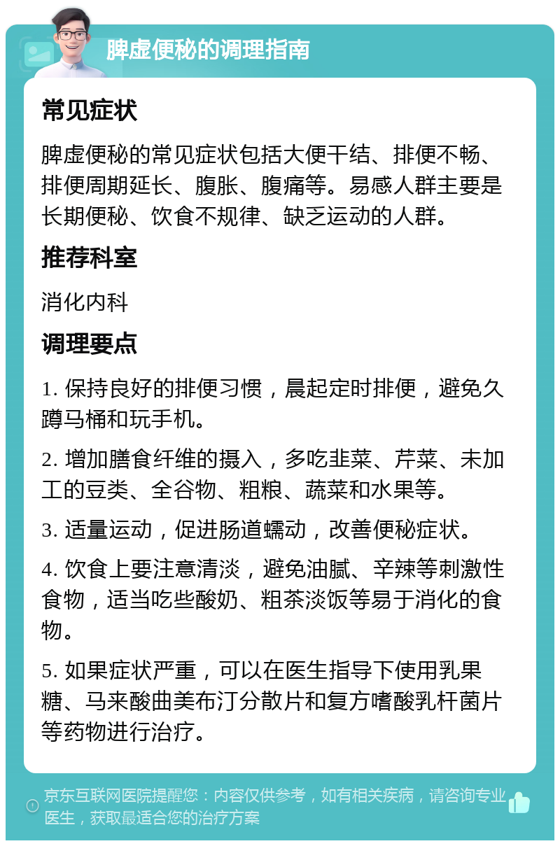 脾虚便秘的调理指南 常见症状 脾虚便秘的常见症状包括大便干结、排便不畅、排便周期延长、腹胀、腹痛等。易感人群主要是长期便秘、饮食不规律、缺乏运动的人群。 推荐科室 消化内科 调理要点 1. 保持良好的排便习惯，晨起定时排便，避免久蹲马桶和玩手机。 2. 增加膳食纤维的摄入，多吃韭菜、芹菜、未加工的豆类、全谷物、粗粮、蔬菜和水果等。 3. 适量运动，促进肠道蠕动，改善便秘症状。 4. 饮食上要注意清淡，避免油腻、辛辣等刺激性食物，适当吃些酸奶、粗茶淡饭等易于消化的食物。 5. 如果症状严重，可以在医生指导下使用乳果糖、马来酸曲美布汀分散片和复方嗜酸乳杆菌片等药物进行治疗。