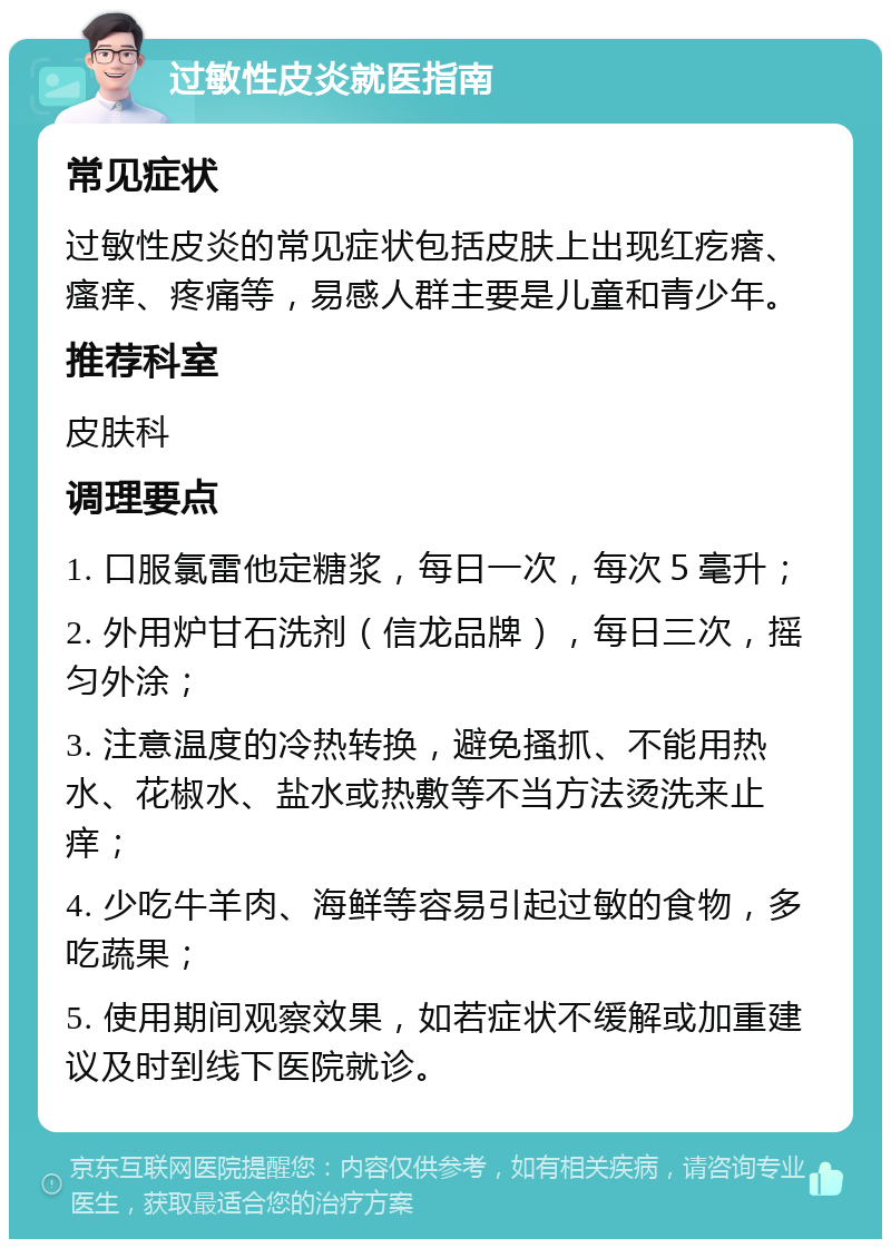 过敏性皮炎就医指南 常见症状 过敏性皮炎的常见症状包括皮肤上出现红疙瘩、瘙痒、疼痛等，易感人群主要是儿童和青少年。 推荐科室 皮肤科 调理要点 1. 口服氯雷他定糖浆，每日一次，每次５毫升； 2. 外用炉甘石洗剂（信龙品牌），每日三次，摇匀外涂； 3. 注意温度的冷热转换，避免搔抓、不能用热水、花椒水、盐水或热敷等不当方法烫洗来止痒； 4. 少吃牛羊肉、海鲜等容易引起过敏的食物，多吃蔬果； 5. 使用期间观察效果，如若症状不缓解或加重建议及时到线下医院就诊。