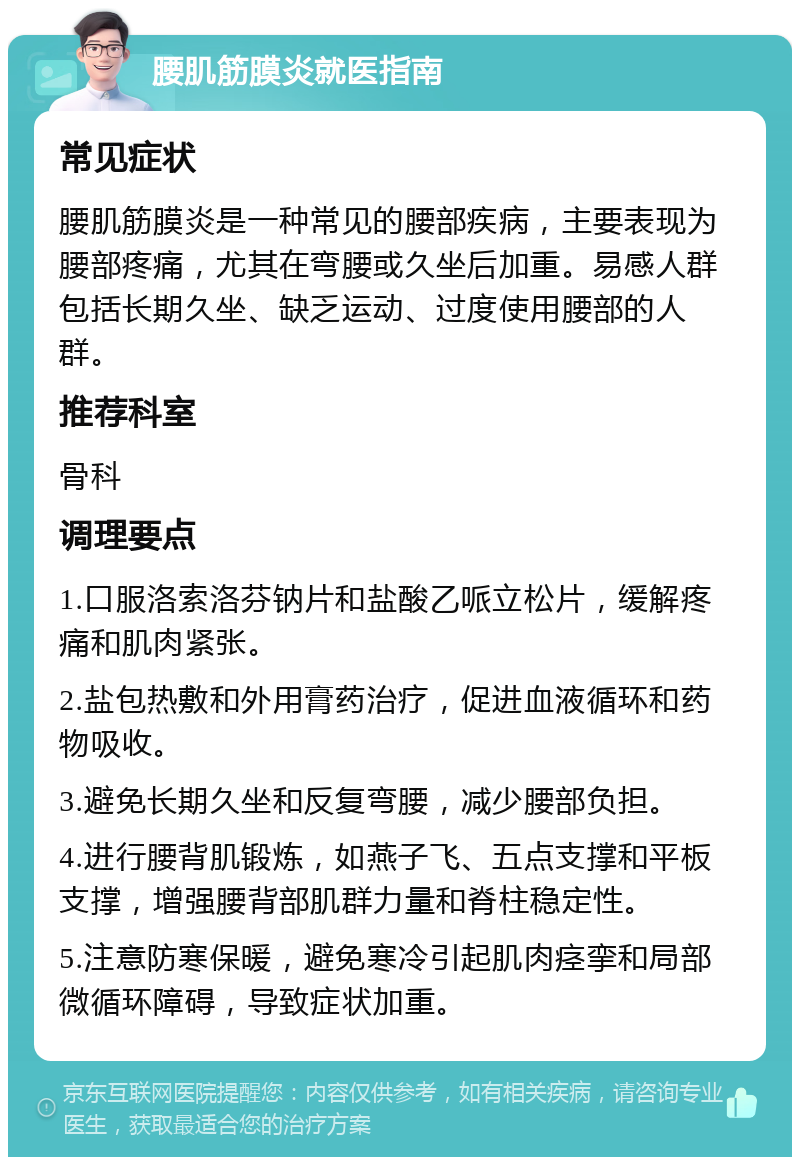 腰肌筋膜炎就医指南 常见症状 腰肌筋膜炎是一种常见的腰部疾病，主要表现为腰部疼痛，尤其在弯腰或久坐后加重。易感人群包括长期久坐、缺乏运动、过度使用腰部的人群。 推荐科室 骨科 调理要点 1.口服洛索洛芬钠片和盐酸乙哌立松片，缓解疼痛和肌肉紧张。 2.盐包热敷和外用膏药治疗，促进血液循环和药物吸收。 3.避免长期久坐和反复弯腰，减少腰部负担。 4.进行腰背肌锻炼，如燕子飞、五点支撑和平板支撑，增强腰背部肌群力量和脊柱稳定性。 5.注意防寒保暖，避免寒冷引起肌肉痉挛和局部微循环障碍，导致症状加重。