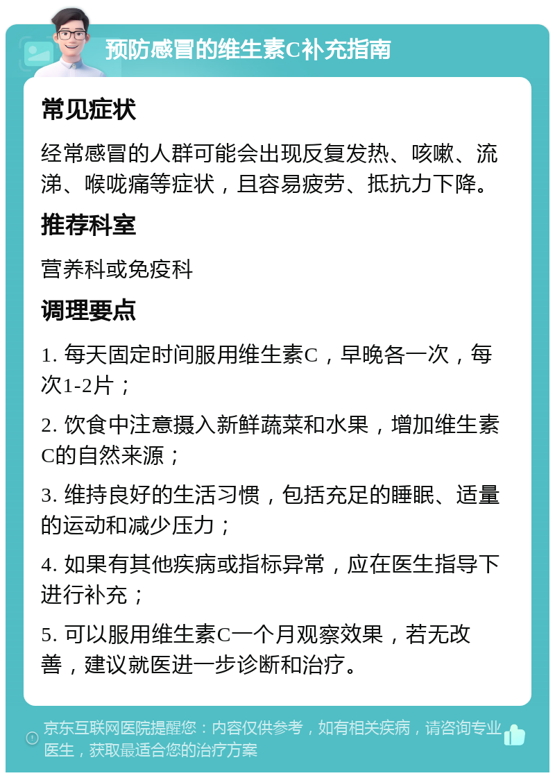 预防感冒的维生素C补充指南 常见症状 经常感冒的人群可能会出现反复发热、咳嗽、流涕、喉咙痛等症状，且容易疲劳、抵抗力下降。 推荐科室 营养科或免疫科 调理要点 1. 每天固定时间服用维生素C，早晚各一次，每次1-2片； 2. 饮食中注意摄入新鲜蔬菜和水果，增加维生素C的自然来源； 3. 维持良好的生活习惯，包括充足的睡眠、适量的运动和减少压力； 4. 如果有其他疾病或指标异常，应在医生指导下进行补充； 5. 可以服用维生素C一个月观察效果，若无改善，建议就医进一步诊断和治疗。