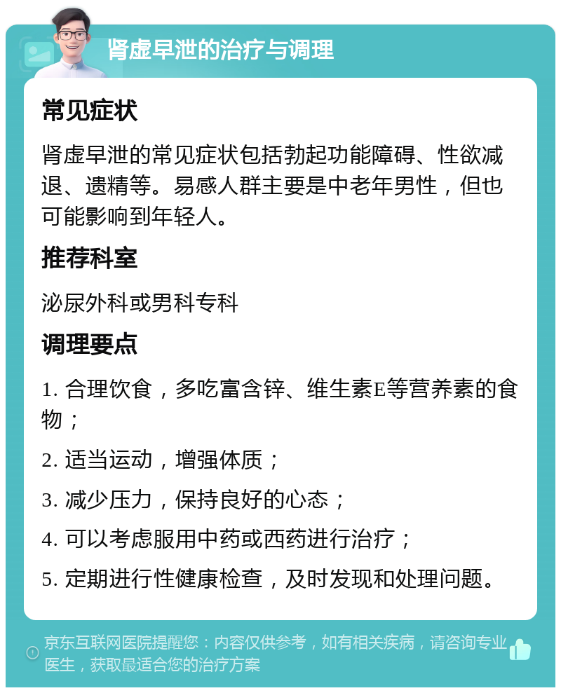 肾虚早泄的治疗与调理 常见症状 肾虚早泄的常见症状包括勃起功能障碍、性欲减退、遗精等。易感人群主要是中老年男性，但也可能影响到年轻人。 推荐科室 泌尿外科或男科专科 调理要点 1. 合理饮食，多吃富含锌、维生素E等营养素的食物； 2. 适当运动，增强体质； 3. 减少压力，保持良好的心态； 4. 可以考虑服用中药或西药进行治疗； 5. 定期进行性健康检查，及时发现和处理问题。