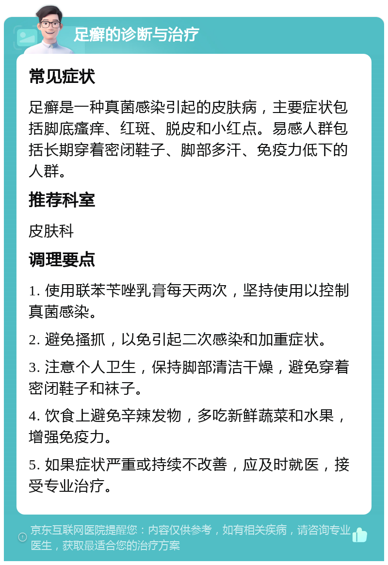 足癣的诊断与治疗 常见症状 足癣是一种真菌感染引起的皮肤病，主要症状包括脚底瘙痒、红斑、脱皮和小红点。易感人群包括长期穿着密闭鞋子、脚部多汗、免疫力低下的人群。 推荐科室 皮肤科 调理要点 1. 使用联苯苄唑乳膏每天两次，坚持使用以控制真菌感染。 2. 避免搔抓，以免引起二次感染和加重症状。 3. 注意个人卫生，保持脚部清洁干燥，避免穿着密闭鞋子和袜子。 4. 饮食上避免辛辣发物，多吃新鲜蔬菜和水果，增强免疫力。 5. 如果症状严重或持续不改善，应及时就医，接受专业治疗。