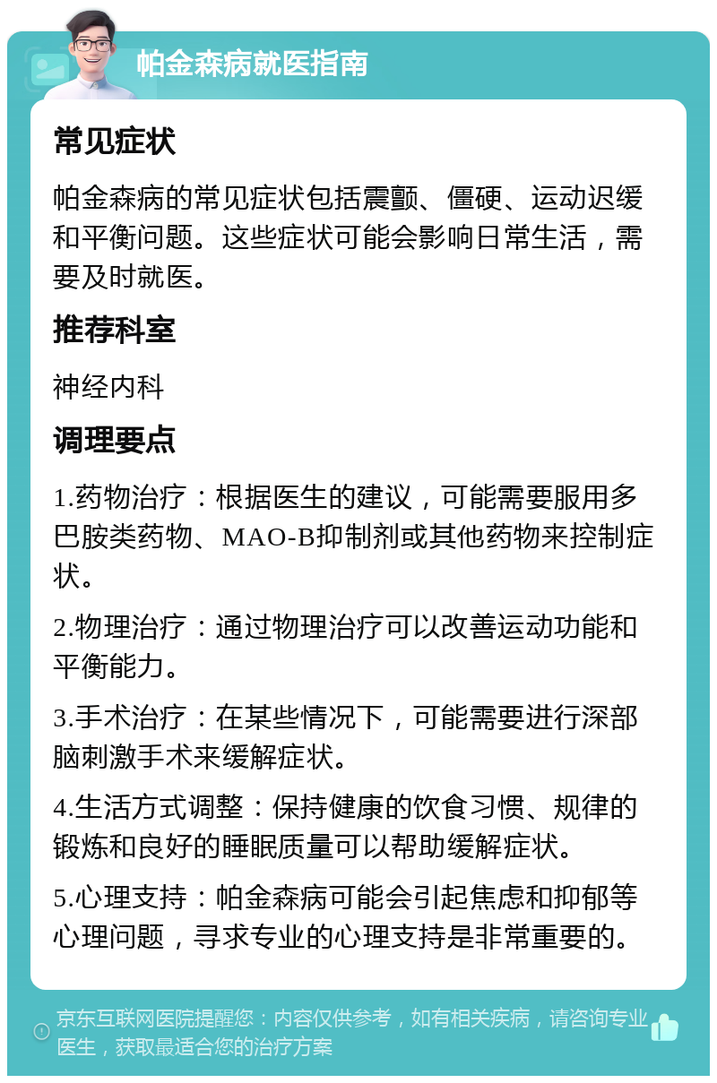 帕金森病就医指南 常见症状 帕金森病的常见症状包括震颤、僵硬、运动迟缓和平衡问题。这些症状可能会影响日常生活，需要及时就医。 推荐科室 神经内科 调理要点 1.药物治疗：根据医生的建议，可能需要服用多巴胺类药物、MAO-B抑制剂或其他药物来控制症状。 2.物理治疗：通过物理治疗可以改善运动功能和平衡能力。 3.手术治疗：在某些情况下，可能需要进行深部脑刺激手术来缓解症状。 4.生活方式调整：保持健康的饮食习惯、规律的锻炼和良好的睡眠质量可以帮助缓解症状。 5.心理支持：帕金森病可能会引起焦虑和抑郁等心理问题，寻求专业的心理支持是非常重要的。