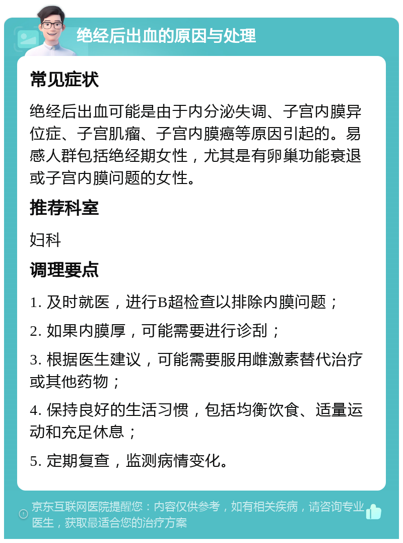 绝经后出血的原因与处理 常见症状 绝经后出血可能是由于内分泌失调、子宫内膜异位症、子宫肌瘤、子宫内膜癌等原因引起的。易感人群包括绝经期女性，尤其是有卵巢功能衰退或子宫内膜问题的女性。 推荐科室 妇科 调理要点 1. 及时就医，进行B超检查以排除内膜问题； 2. 如果内膜厚，可能需要进行诊刮； 3. 根据医生建议，可能需要服用雌激素替代治疗或其他药物； 4. 保持良好的生活习惯，包括均衡饮食、适量运动和充足休息； 5. 定期复查，监测病情变化。