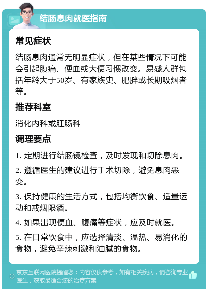 结肠息肉就医指南 常见症状 结肠息肉通常无明显症状，但在某些情况下可能会引起腹痛、便血或大便习惯改变。易感人群包括年龄大于50岁、有家族史、肥胖或长期吸烟者等。 推荐科室 消化内科或肛肠科 调理要点 1. 定期进行结肠镜检查，及时发现和切除息肉。 2. 遵循医生的建议进行手术切除，避免息肉恶变。 3. 保持健康的生活方式，包括均衡饮食、适量运动和戒烟限酒。 4. 如果出现便血、腹痛等症状，应及时就医。 5. 在日常饮食中，应选择清淡、温热、易消化的食物，避免辛辣刺激和油腻的食物。