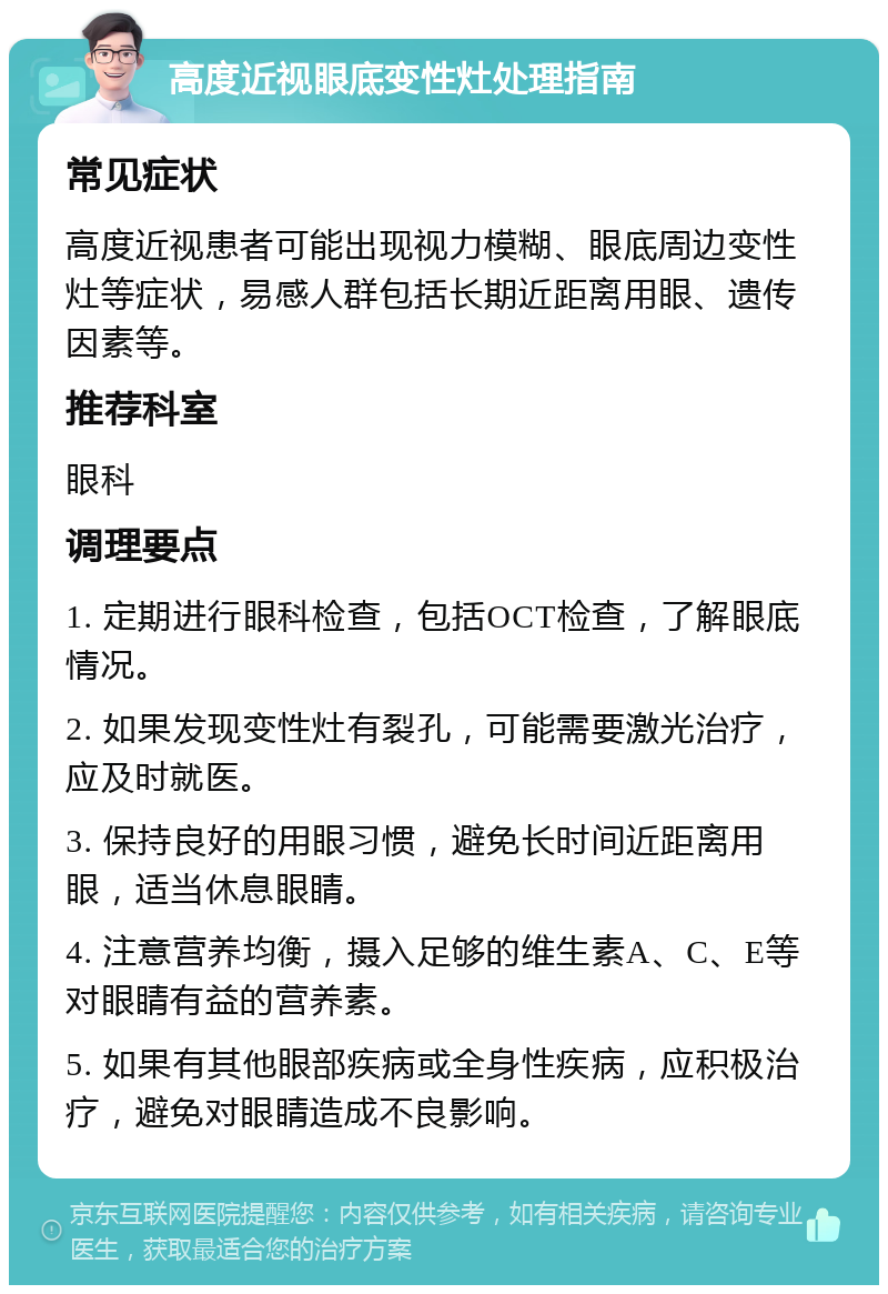 高度近视眼底变性灶处理指南 常见症状 高度近视患者可能出现视力模糊、眼底周边变性灶等症状，易感人群包括长期近距离用眼、遗传因素等。 推荐科室 眼科 调理要点 1. 定期进行眼科检查，包括OCT检查，了解眼底情况。 2. 如果发现变性灶有裂孔，可能需要激光治疗，应及时就医。 3. 保持良好的用眼习惯，避免长时间近距离用眼，适当休息眼睛。 4. 注意营养均衡，摄入足够的维生素A、C、E等对眼睛有益的营养素。 5. 如果有其他眼部疾病或全身性疾病，应积极治疗，避免对眼睛造成不良影响。