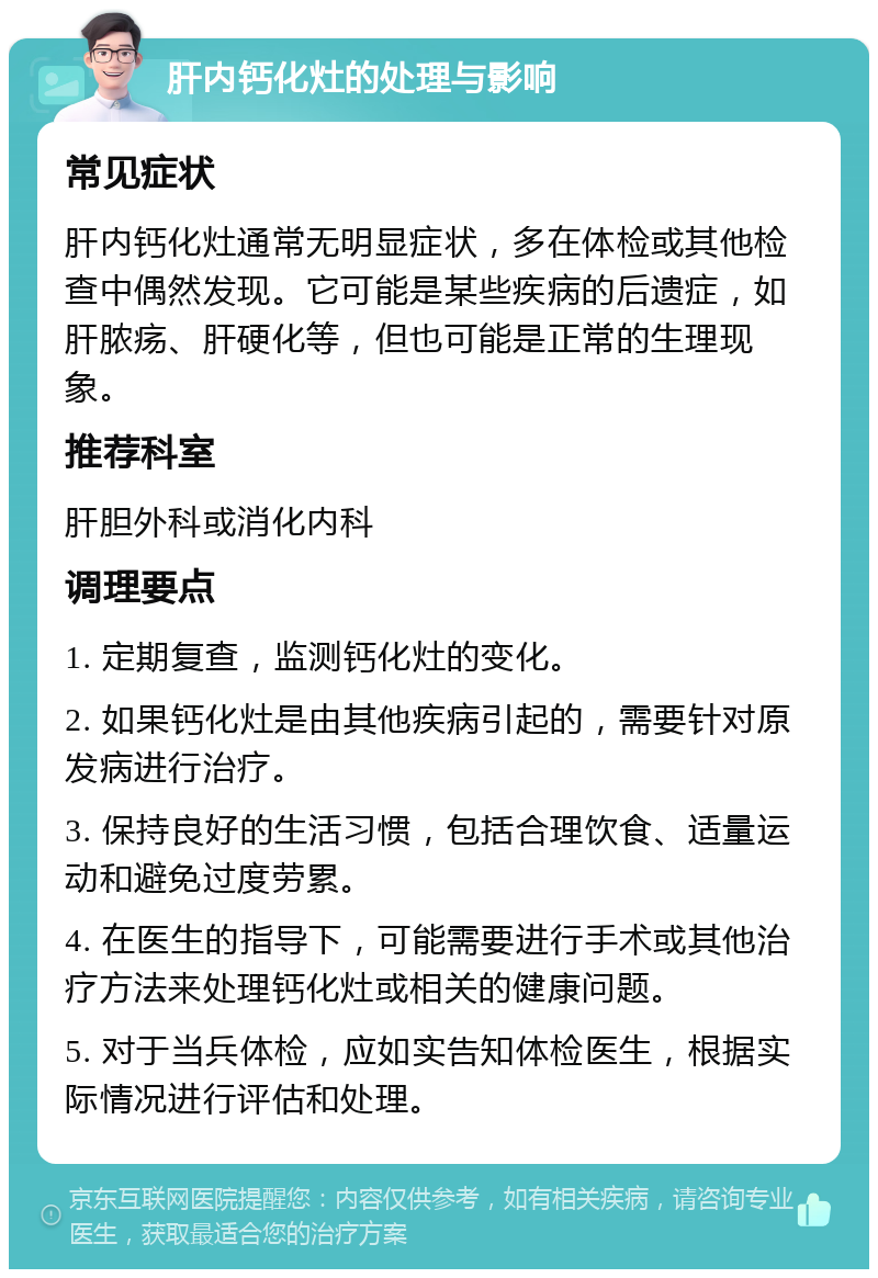 肝内钙化灶的处理与影响 常见症状 肝内钙化灶通常无明显症状，多在体检或其他检查中偶然发现。它可能是某些疾病的后遗症，如肝脓疡、肝硬化等，但也可能是正常的生理现象。 推荐科室 肝胆外科或消化内科 调理要点 1. 定期复查，监测钙化灶的变化。 2. 如果钙化灶是由其他疾病引起的，需要针对原发病进行治疗。 3. 保持良好的生活习惯，包括合理饮食、适量运动和避免过度劳累。 4. 在医生的指导下，可能需要进行手术或其他治疗方法来处理钙化灶或相关的健康问题。 5. 对于当兵体检，应如实告知体检医生，根据实际情况进行评估和处理。