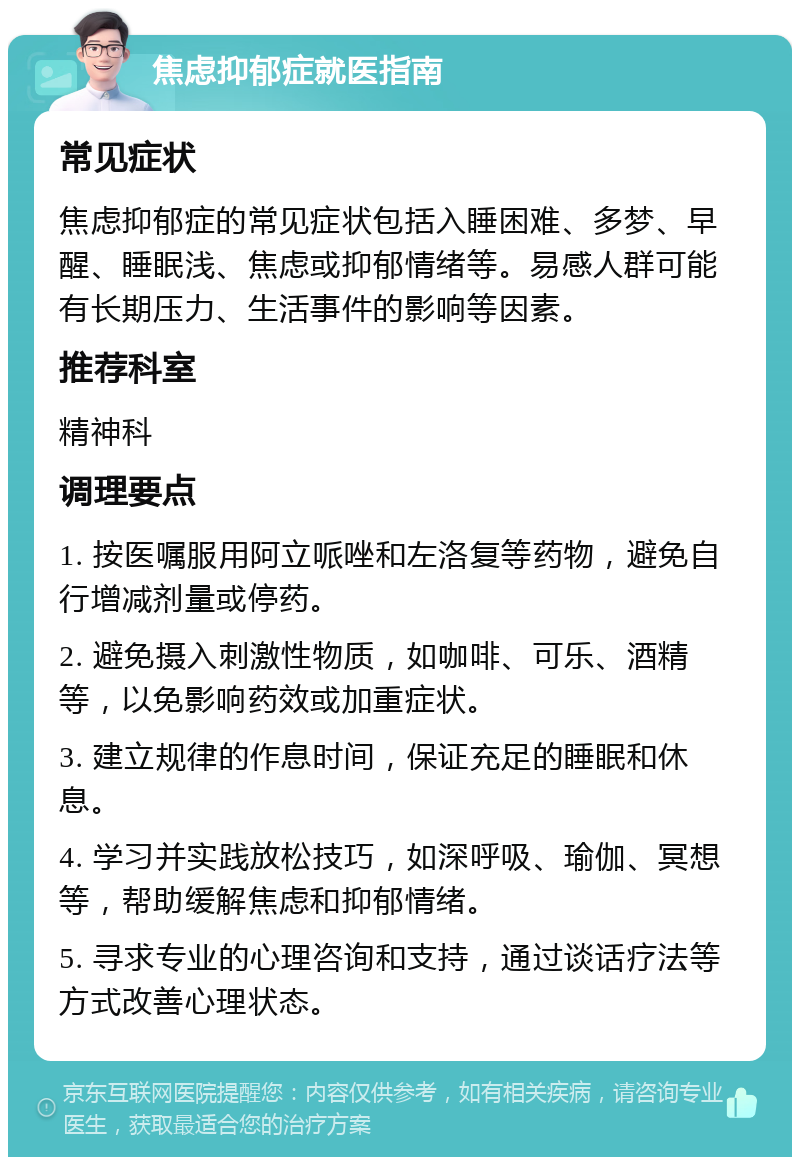 焦虑抑郁症就医指南 常见症状 焦虑抑郁症的常见症状包括入睡困难、多梦、早醒、睡眠浅、焦虑或抑郁情绪等。易感人群可能有长期压力、生活事件的影响等因素。 推荐科室 精神科 调理要点 1. 按医嘱服用阿立哌唑和左洛复等药物，避免自行增减剂量或停药。 2. 避免摄入刺激性物质，如咖啡、可乐、酒精等，以免影响药效或加重症状。 3. 建立规律的作息时间，保证充足的睡眠和休息。 4. 学习并实践放松技巧，如深呼吸、瑜伽、冥想等，帮助缓解焦虑和抑郁情绪。 5. 寻求专业的心理咨询和支持，通过谈话疗法等方式改善心理状态。