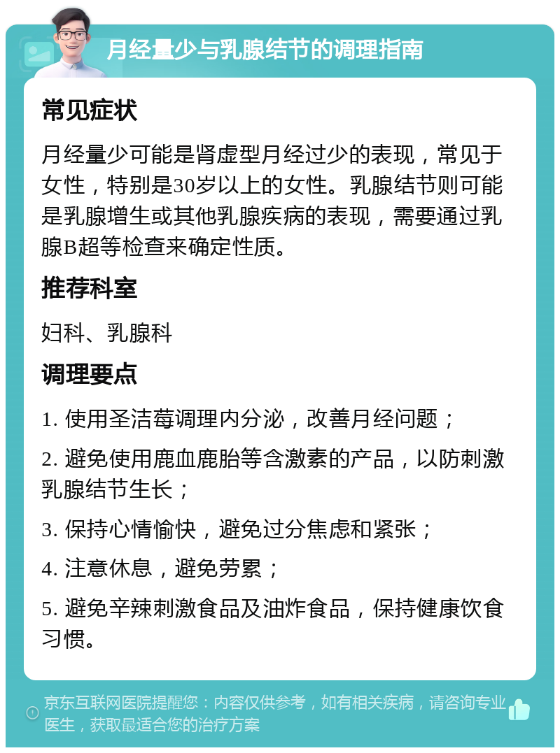 月经量少与乳腺结节的调理指南 常见症状 月经量少可能是肾虚型月经过少的表现，常见于女性，特别是30岁以上的女性。乳腺结节则可能是乳腺增生或其他乳腺疾病的表现，需要通过乳腺B超等检查来确定性质。 推荐科室 妇科、乳腺科 调理要点 1. 使用圣洁莓调理内分泌，改善月经问题； 2. 避免使用鹿血鹿胎等含激素的产品，以防刺激乳腺结节生长； 3. 保持心情愉快，避免过分焦虑和紧张； 4. 注意休息，避免劳累； 5. 避免辛辣刺激食品及油炸食品，保持健康饮食习惯。