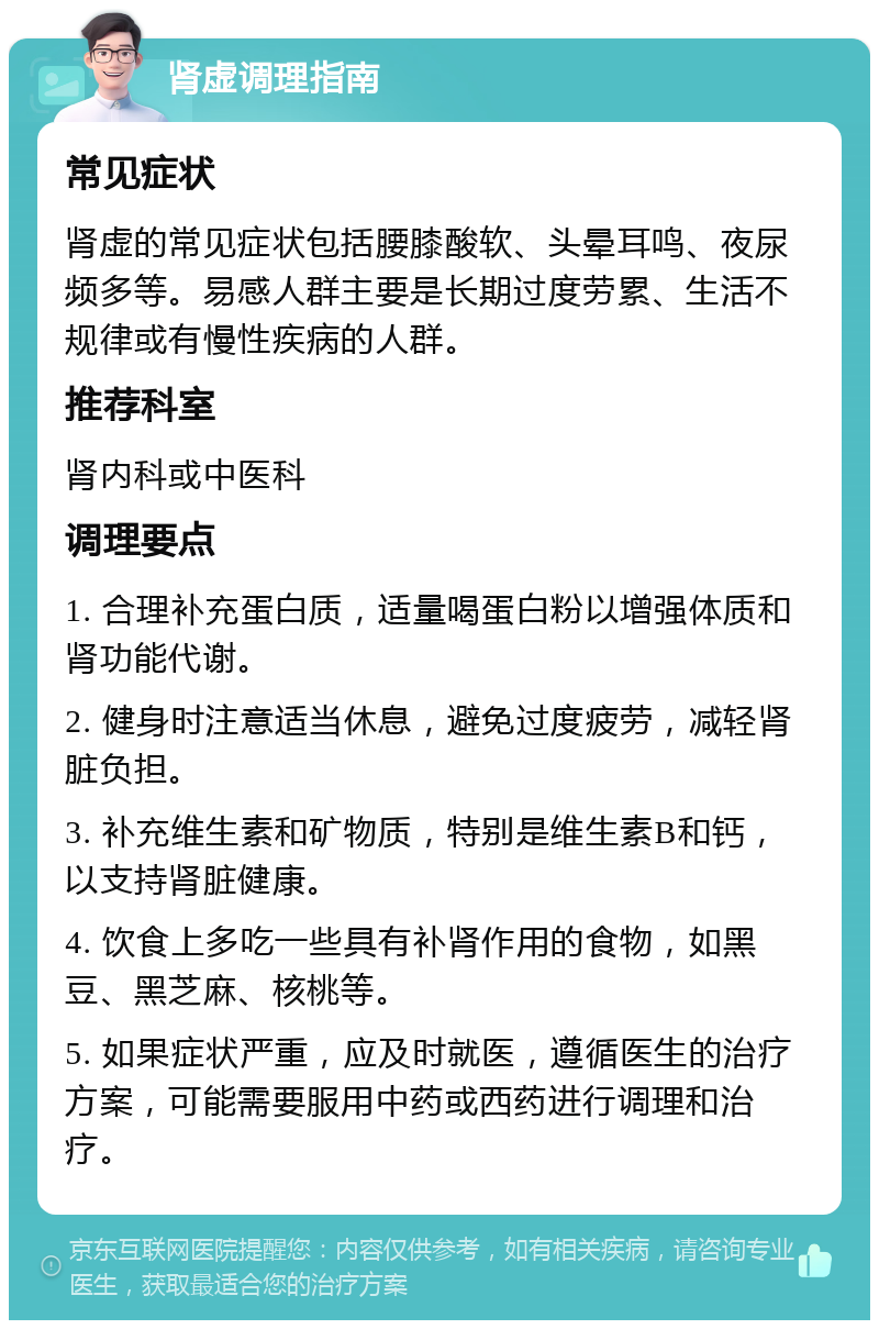 肾虚调理指南 常见症状 肾虚的常见症状包括腰膝酸软、头晕耳鸣、夜尿频多等。易感人群主要是长期过度劳累、生活不规律或有慢性疾病的人群。 推荐科室 肾内科或中医科 调理要点 1. 合理补充蛋白质，适量喝蛋白粉以增强体质和肾功能代谢。 2. 健身时注意适当休息，避免过度疲劳，减轻肾脏负担。 3. 补充维生素和矿物质，特别是维生素B和钙，以支持肾脏健康。 4. 饮食上多吃一些具有补肾作用的食物，如黑豆、黑芝麻、核桃等。 5. 如果症状严重，应及时就医，遵循医生的治疗方案，可能需要服用中药或西药进行调理和治疗。