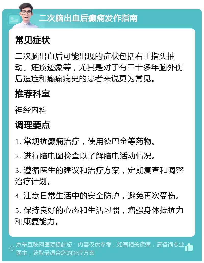 二次脑出血后癫痫发作指南 常见症状 二次脑出血后可能出现的症状包括右手指头抽动、瘫痪迹象等，尤其是对于有三十多年脑外伤后遗症和癫痫病史的患者来说更为常见。 推荐科室 神经内科 调理要点 1. 常规抗癫痫治疗，使用德巴金等药物。 2. 进行脑电图检查以了解脑电活动情况。 3. 遵循医生的建议和治疗方案，定期复查和调整治疗计划。 4. 注意日常生活中的安全防护，避免再次受伤。 5. 保持良好的心态和生活习惯，增强身体抵抗力和康复能力。