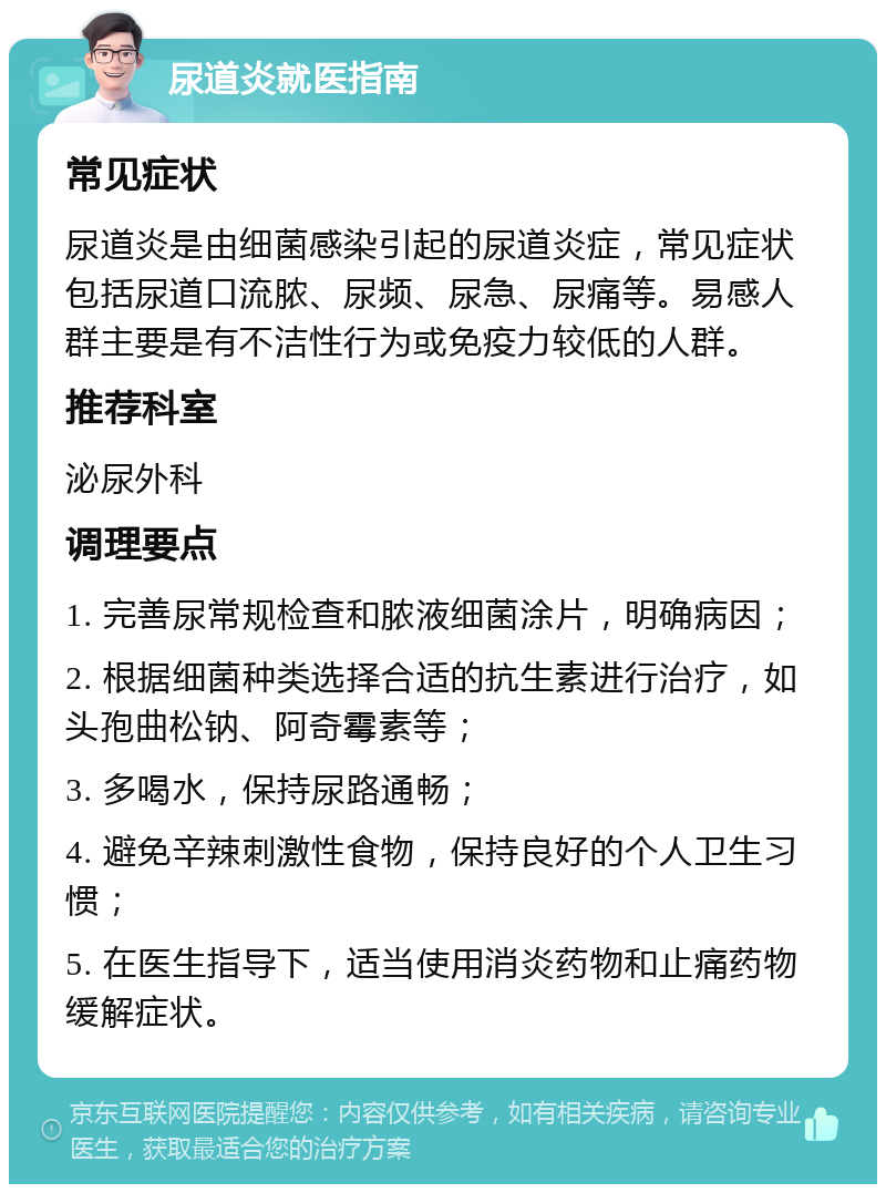 尿道炎就医指南 常见症状 尿道炎是由细菌感染引起的尿道炎症，常见症状包括尿道口流脓、尿频、尿急、尿痛等。易感人群主要是有不洁性行为或免疫力较低的人群。 推荐科室 泌尿外科 调理要点 1. 完善尿常规检查和脓液细菌涂片，明确病因； 2. 根据细菌种类选择合适的抗生素进行治疗，如头孢曲松钠、阿奇霉素等； 3. 多喝水，保持尿路通畅； 4. 避免辛辣刺激性食物，保持良好的个人卫生习惯； 5. 在医生指导下，适当使用消炎药物和止痛药物缓解症状。