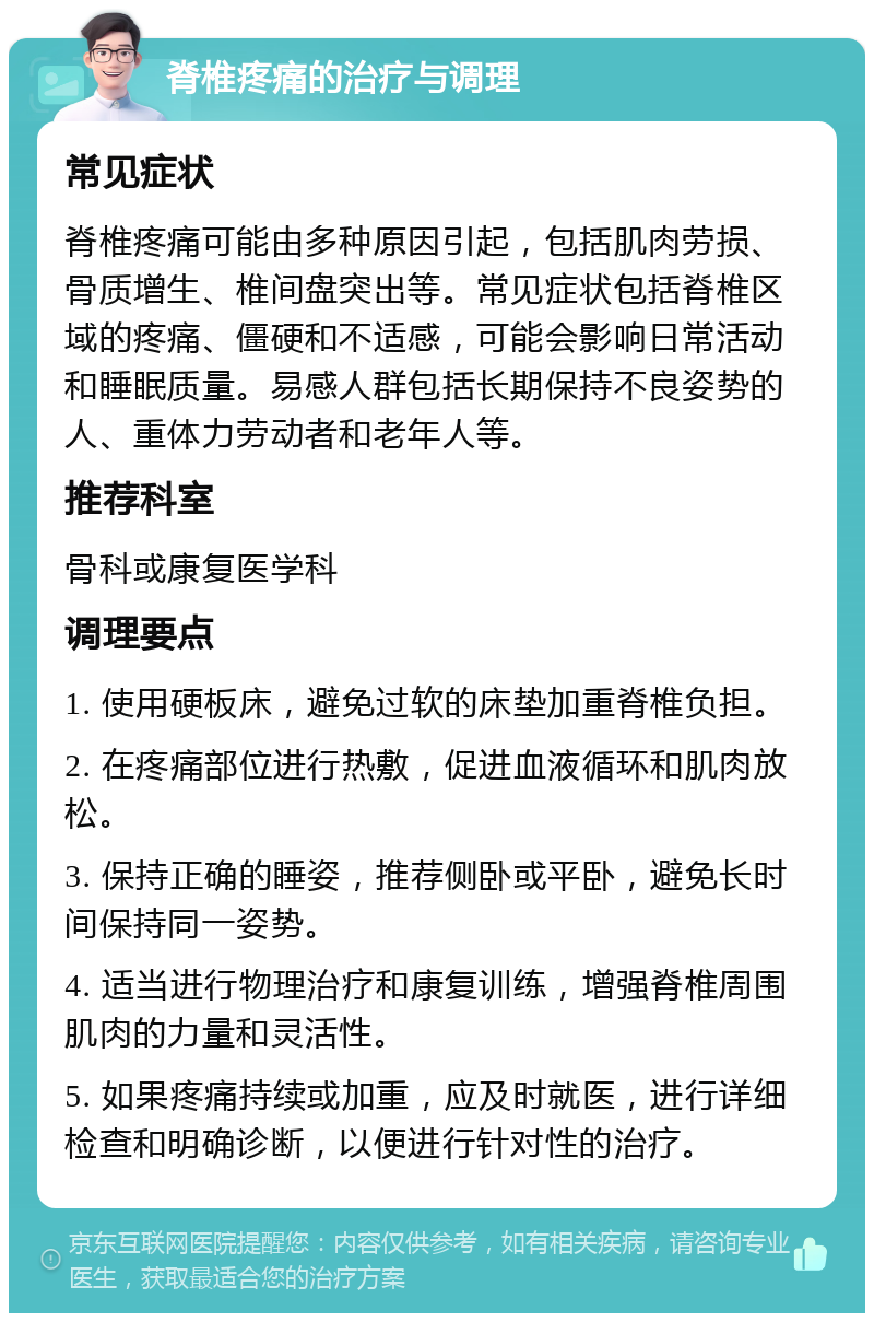 脊椎疼痛的治疗与调理 常见症状 脊椎疼痛可能由多种原因引起，包括肌肉劳损、骨质增生、椎间盘突出等。常见症状包括脊椎区域的疼痛、僵硬和不适感，可能会影响日常活动和睡眠质量。易感人群包括长期保持不良姿势的人、重体力劳动者和老年人等。 推荐科室 骨科或康复医学科 调理要点 1. 使用硬板床，避免过软的床垫加重脊椎负担。 2. 在疼痛部位进行热敷，促进血液循环和肌肉放松。 3. 保持正确的睡姿，推荐侧卧或平卧，避免长时间保持同一姿势。 4. 适当进行物理治疗和康复训练，增强脊椎周围肌肉的力量和灵活性。 5. 如果疼痛持续或加重，应及时就医，进行详细检查和明确诊断，以便进行针对性的治疗。