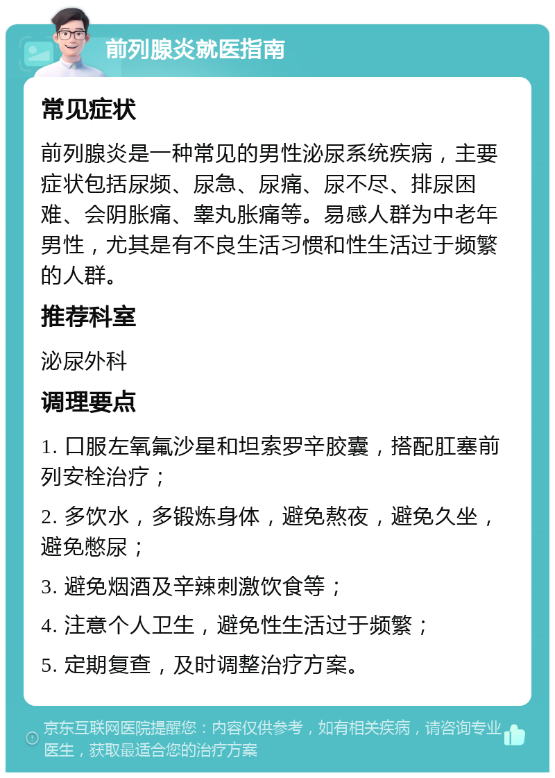 前列腺炎就医指南 常见症状 前列腺炎是一种常见的男性泌尿系统疾病，主要症状包括尿频、尿急、尿痛、尿不尽、排尿困难、会阴胀痛、睾丸胀痛等。易感人群为中老年男性，尤其是有不良生活习惯和性生活过于频繁的人群。 推荐科室 泌尿外科 调理要点 1. 口服左氧氟沙星和坦索罗辛胶囊，搭配肛塞前列安栓治疗； 2. 多饮水，多锻炼身体，避免熬夜，避免久坐，避免憋尿； 3. 避免烟酒及辛辣刺激饮食等； 4. 注意个人卫生，避免性生活过于频繁； 5. 定期复查，及时调整治疗方案。