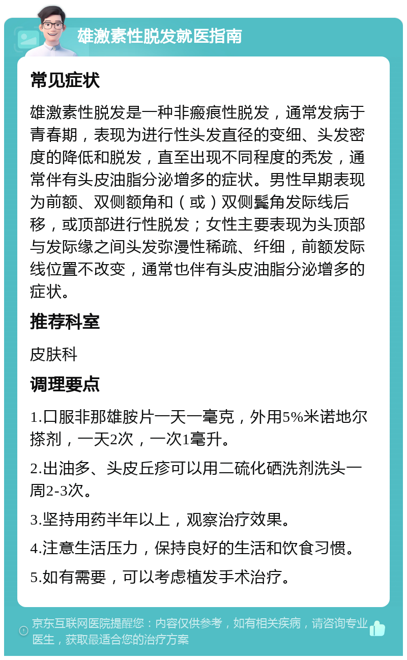 雄激素性脱发就医指南 常见症状 雄激素性脱发是一种非瘢痕性脱发，通常发病于青春期，表现为进行性头发直径的变细、头发密度的降低和脱发，直至出现不同程度的秃发，通常伴有头皮油脂分泌增多的症状。男性早期表现为前额、双侧额角和（或）双侧鬓角发际线后移，或顶部进行性脱发；女性主要表现为头顶部与发际缘之间头发弥漫性稀疏、纤细，前额发际线位置不改变，通常也伴有头皮油脂分泌增多的症状。 推荐科室 皮肤科 调理要点 1.口服非那雄胺片一天一毫克，外用5%米诺地尔搽剂，一天2次，一次1毫升。 2.出油多、头皮丘疹可以用二硫化硒洗剂洗头一周2-3次。 3.坚持用药半年以上，观察治疗效果。 4.注意生活压力，保持良好的生活和饮食习惯。 5.如有需要，可以考虑植发手术治疗。