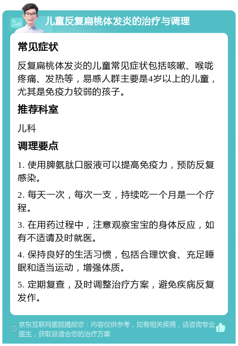 儿童反复扁桃体发炎的治疗与调理 常见症状 反复扁桃体发炎的儿童常见症状包括咳嗽、喉咙疼痛、发热等，易感人群主要是4岁以上的儿童，尤其是免疫力较弱的孩子。 推荐科室 儿科 调理要点 1. 使用脾氨肽口服液可以提高免疫力，预防反复感染。 2. 每天一次，每次一支，持续吃一个月是一个疗程。 3. 在用药过程中，注意观察宝宝的身体反应，如有不适请及时就医。 4. 保持良好的生活习惯，包括合理饮食、充足睡眠和适当运动，增强体质。 5. 定期复查，及时调整治疗方案，避免疾病反复发作。