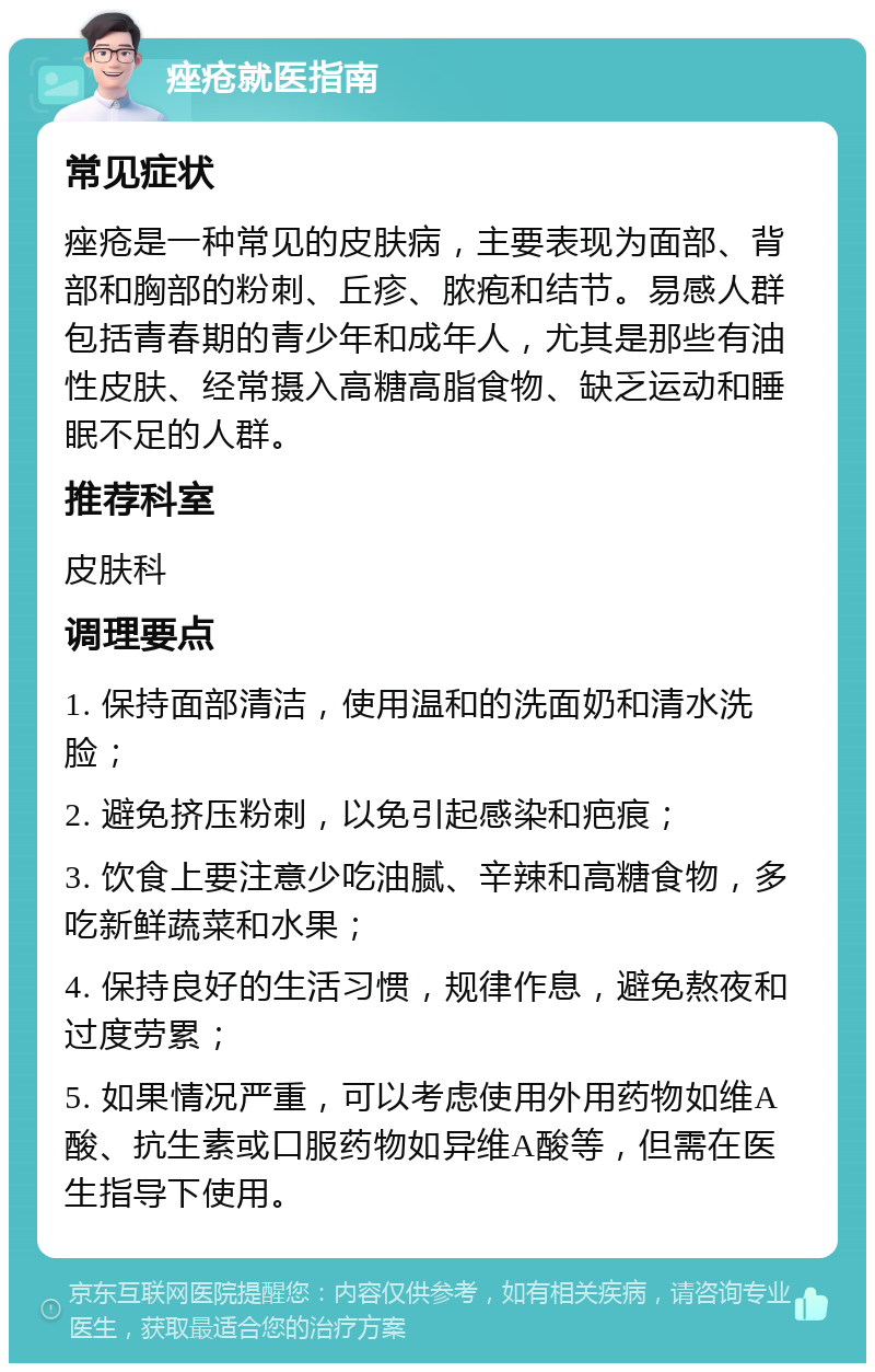 痤疮就医指南 常见症状 痤疮是一种常见的皮肤病，主要表现为面部、背部和胸部的粉刺、丘疹、脓疱和结节。易感人群包括青春期的青少年和成年人，尤其是那些有油性皮肤、经常摄入高糖高脂食物、缺乏运动和睡眠不足的人群。 推荐科室 皮肤科 调理要点 1. 保持面部清洁，使用温和的洗面奶和清水洗脸； 2. 避免挤压粉刺，以免引起感染和疤痕； 3. 饮食上要注意少吃油腻、辛辣和高糖食物，多吃新鲜蔬菜和水果； 4. 保持良好的生活习惯，规律作息，避免熬夜和过度劳累； 5. 如果情况严重，可以考虑使用外用药物如维A酸、抗生素或口服药物如异维A酸等，但需在医生指导下使用。