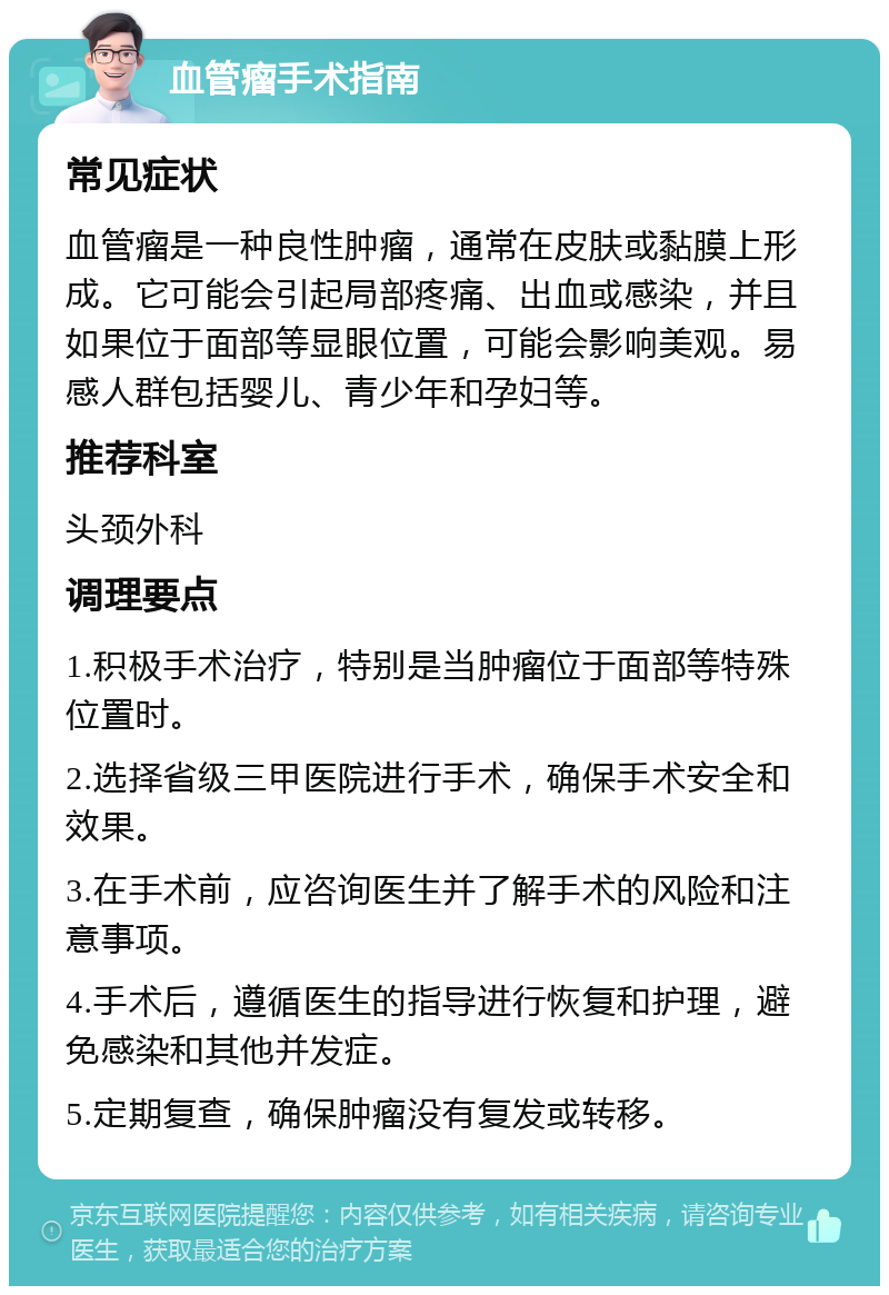 血管瘤手术指南 常见症状 血管瘤是一种良性肿瘤，通常在皮肤或黏膜上形成。它可能会引起局部疼痛、出血或感染，并且如果位于面部等显眼位置，可能会影响美观。易感人群包括婴儿、青少年和孕妇等。 推荐科室 头颈外科 调理要点 1.积极手术治疗，特别是当肿瘤位于面部等特殊位置时。 2.选择省级三甲医院进行手术，确保手术安全和效果。 3.在手术前，应咨询医生并了解手术的风险和注意事项。 4.手术后，遵循医生的指导进行恢复和护理，避免感染和其他并发症。 5.定期复查，确保肿瘤没有复发或转移。