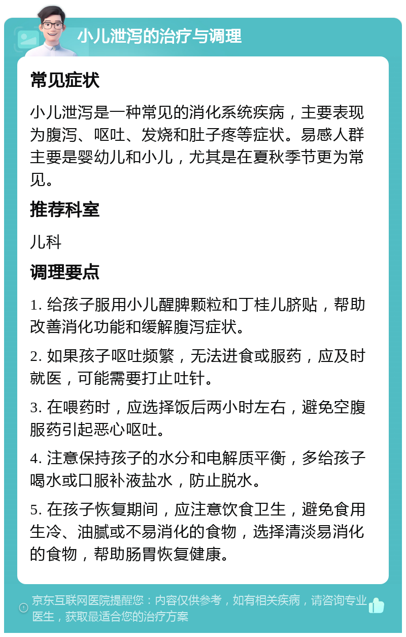 小儿泄泻的治疗与调理 常见症状 小儿泄泻是一种常见的消化系统疾病，主要表现为腹泻、呕吐、发烧和肚子疼等症状。易感人群主要是婴幼儿和小儿，尤其是在夏秋季节更为常见。 推荐科室 儿科 调理要点 1. 给孩子服用小儿醒脾颗粒和丁桂儿脐贴，帮助改善消化功能和缓解腹泻症状。 2. 如果孩子呕吐频繁，无法进食或服药，应及时就医，可能需要打止吐针。 3. 在喂药时，应选择饭后两小时左右，避免空腹服药引起恶心呕吐。 4. 注意保持孩子的水分和电解质平衡，多给孩子喝水或口服补液盐水，防止脱水。 5. 在孩子恢复期间，应注意饮食卫生，避免食用生冷、油腻或不易消化的食物，选择清淡易消化的食物，帮助肠胃恢复健康。