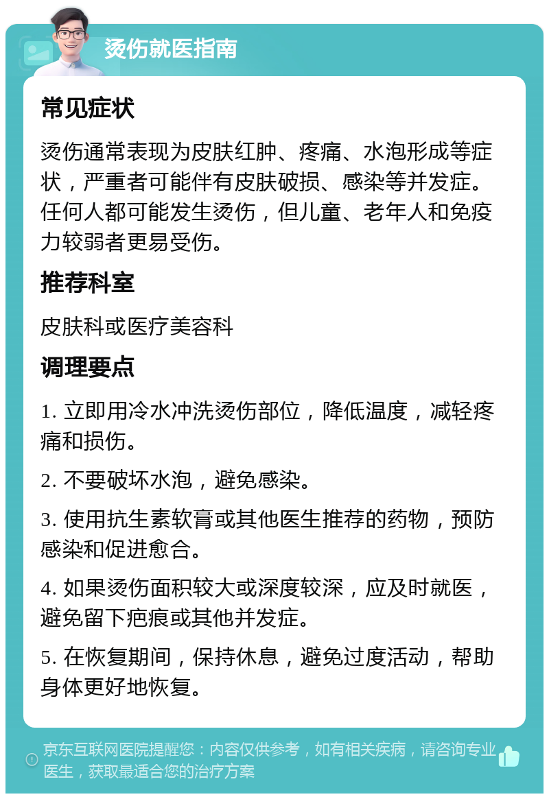 烫伤就医指南 常见症状 烫伤通常表现为皮肤红肿、疼痛、水泡形成等症状，严重者可能伴有皮肤破损、感染等并发症。任何人都可能发生烫伤，但儿童、老年人和免疫力较弱者更易受伤。 推荐科室 皮肤科或医疗美容科 调理要点 1. 立即用冷水冲洗烫伤部位，降低温度，减轻疼痛和损伤。 2. 不要破坏水泡，避免感染。 3. 使用抗生素软膏或其他医生推荐的药物，预防感染和促进愈合。 4. 如果烫伤面积较大或深度较深，应及时就医，避免留下疤痕或其他并发症。 5. 在恢复期间，保持休息，避免过度活动，帮助身体更好地恢复。