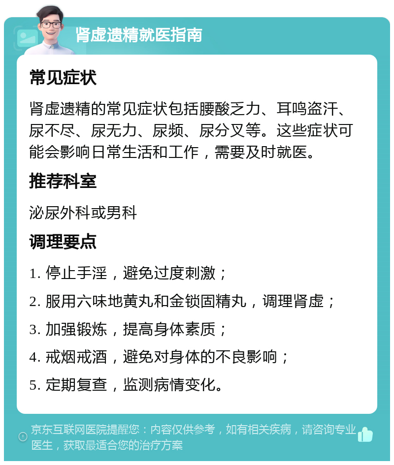 肾虚遗精就医指南 常见症状 肾虚遗精的常见症状包括腰酸乏力、耳鸣盗汗、尿不尽、尿无力、尿频、尿分叉等。这些症状可能会影响日常生活和工作，需要及时就医。 推荐科室 泌尿外科或男科 调理要点 1. 停止手淫，避免过度刺激； 2. 服用六味地黄丸和金锁固精丸，调理肾虚； 3. 加强锻炼，提高身体素质； 4. 戒烟戒酒，避免对身体的不良影响； 5. 定期复查，监测病情变化。