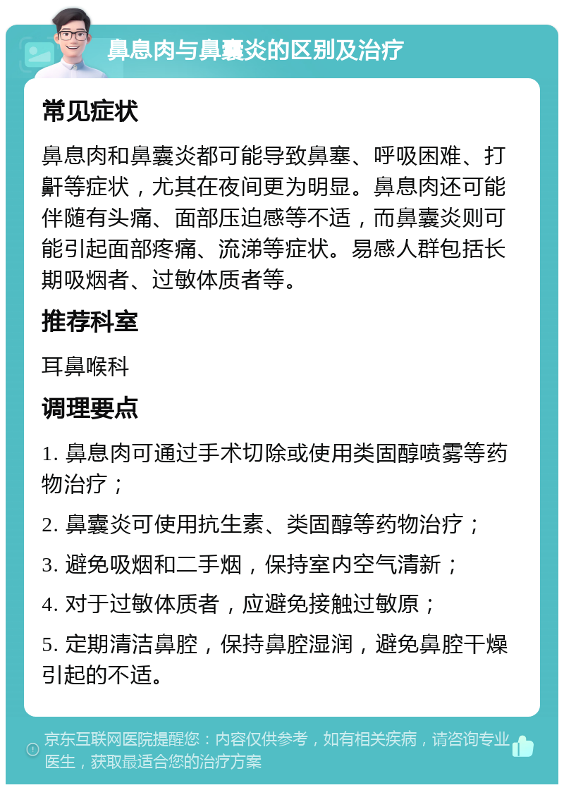 鼻息肉与鼻囊炎的区别及治疗 常见症状 鼻息肉和鼻囊炎都可能导致鼻塞、呼吸困难、打鼾等症状，尤其在夜间更为明显。鼻息肉还可能伴随有头痛、面部压迫感等不适，而鼻囊炎则可能引起面部疼痛、流涕等症状。易感人群包括长期吸烟者、过敏体质者等。 推荐科室 耳鼻喉科 调理要点 1. 鼻息肉可通过手术切除或使用类固醇喷雾等药物治疗； 2. 鼻囊炎可使用抗生素、类固醇等药物治疗； 3. 避免吸烟和二手烟，保持室内空气清新； 4. 对于过敏体质者，应避免接触过敏原； 5. 定期清洁鼻腔，保持鼻腔湿润，避免鼻腔干燥引起的不适。