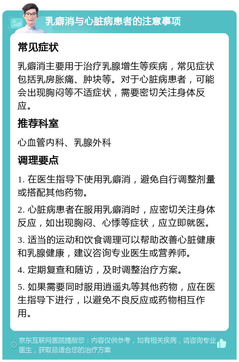 乳癖消与心脏病患者的注意事项 常见症状 乳癖消主要用于治疗乳腺增生等疾病，常见症状包括乳房胀痛、肿块等。对于心脏病患者，可能会出现胸闷等不适症状，需要密切关注身体反应。 推荐科室 心血管内科、乳腺外科 调理要点 1. 在医生指导下使用乳癖消，避免自行调整剂量或搭配其他药物。 2. 心脏病患者在服用乳癖消时，应密切关注身体反应，如出现胸闷、心悸等症状，应立即就医。 3. 适当的运动和饮食调理可以帮助改善心脏健康和乳腺健康，建议咨询专业医生或营养师。 4. 定期复查和随访，及时调整治疗方案。 5. 如果需要同时服用逍遥丸等其他药物，应在医生指导下进行，以避免不良反应或药物相互作用。