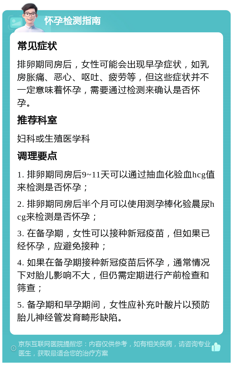 怀孕检测指南 常见症状 排卵期同房后，女性可能会出现早孕症状，如乳房胀痛、恶心、呕吐、疲劳等，但这些症状并不一定意味着怀孕，需要通过检测来确认是否怀孕。 推荐科室 妇科或生殖医学科 调理要点 1. 排卵期同房后9~11天可以通过抽血化验血hcg值来检测是否怀孕； 2. 排卵期同房后半个月可以使用测孕棒化验晨尿hcg来检测是否怀孕； 3. 在备孕期，女性可以接种新冠疫苗，但如果已经怀孕，应避免接种； 4. 如果在备孕期接种新冠疫苗后怀孕，通常情况下对胎儿影响不大，但仍需定期进行产前检查和筛查； 5. 备孕期和早孕期间，女性应补充叶酸片以预防胎儿神经管发育畸形缺陷。