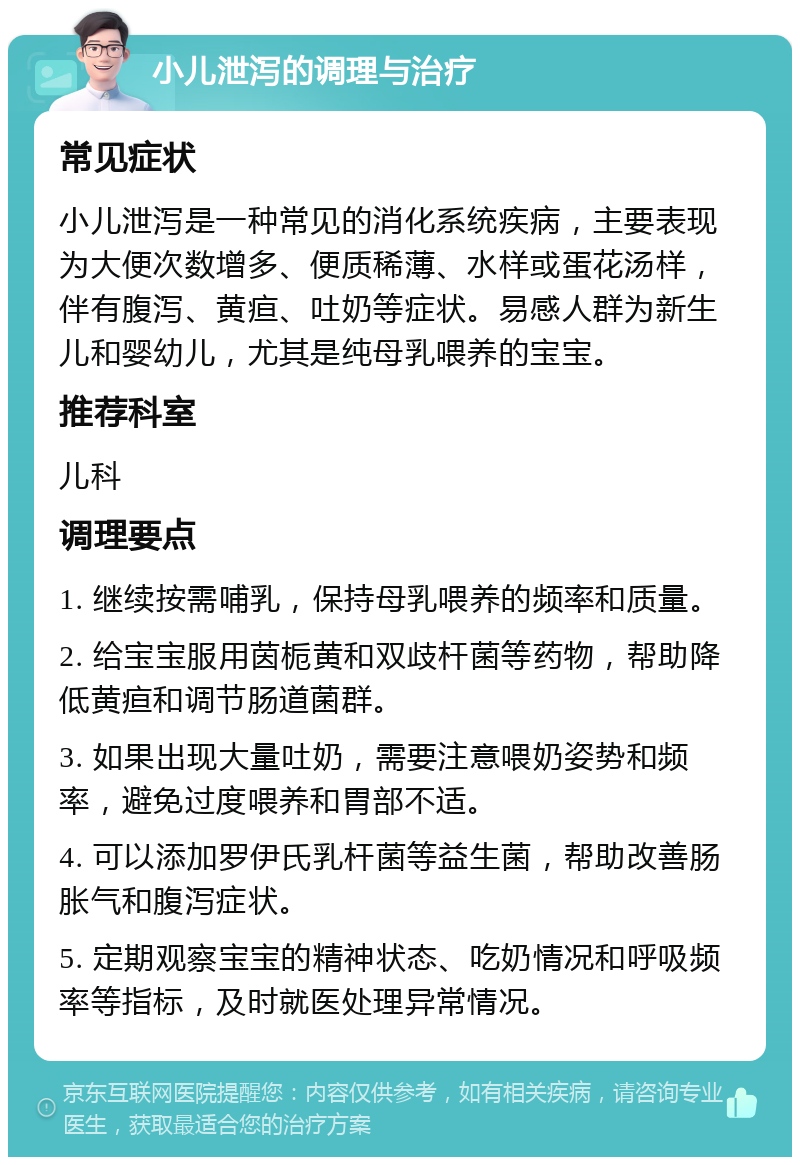 小儿泄泻的调理与治疗 常见症状 小儿泄泻是一种常见的消化系统疾病，主要表现为大便次数增多、便质稀薄、水样或蛋花汤样，伴有腹泻、黄疸、吐奶等症状。易感人群为新生儿和婴幼儿，尤其是纯母乳喂养的宝宝。 推荐科室 儿科 调理要点 1. 继续按需哺乳，保持母乳喂养的频率和质量。 2. 给宝宝服用茵栀黄和双歧杆菌等药物，帮助降低黄疸和调节肠道菌群。 3. 如果出现大量吐奶，需要注意喂奶姿势和频率，避免过度喂养和胃部不适。 4. 可以添加罗伊氏乳杆菌等益生菌，帮助改善肠胀气和腹泻症状。 5. 定期观察宝宝的精神状态、吃奶情况和呼吸频率等指标，及时就医处理异常情况。