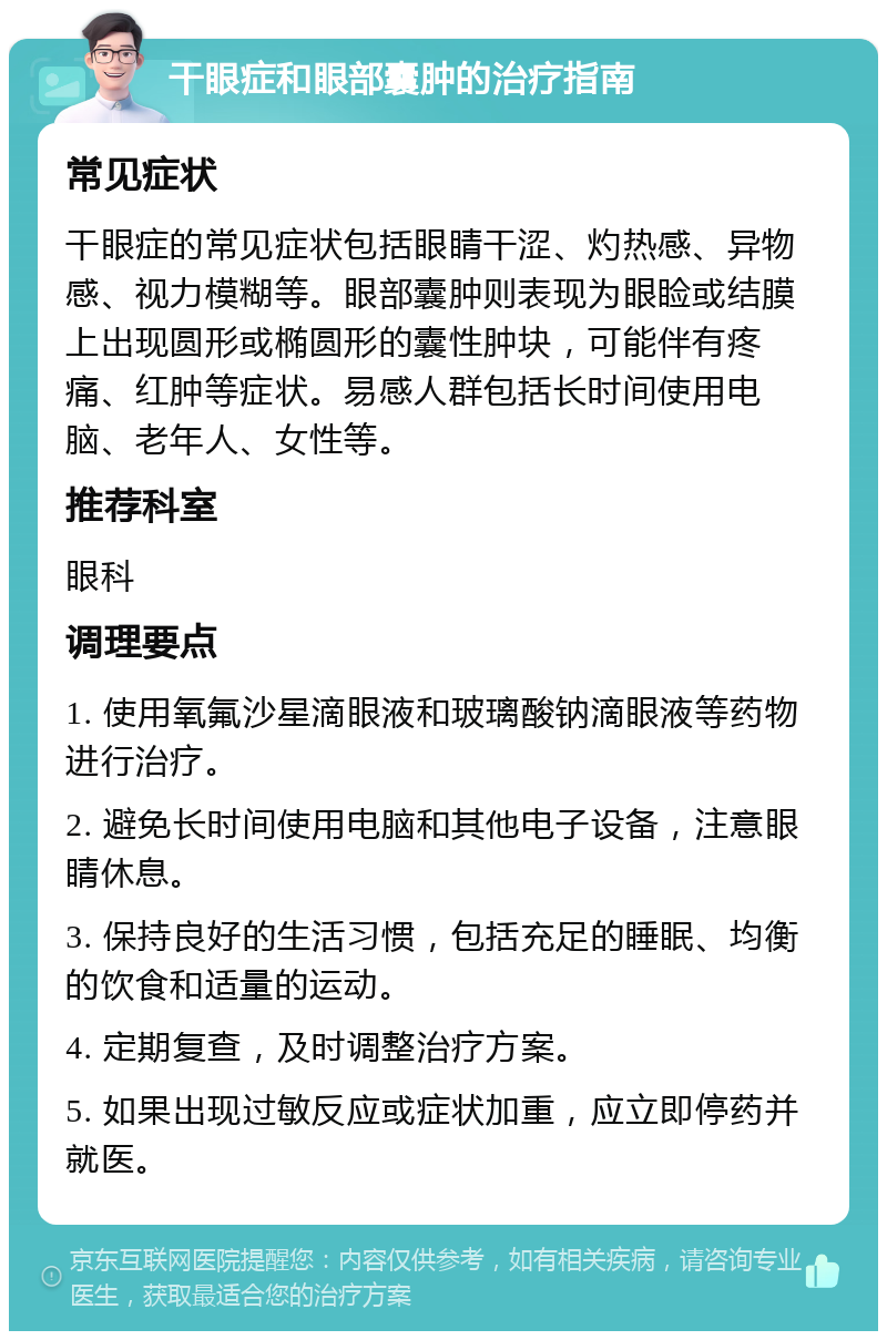 干眼症和眼部囊肿的治疗指南 常见症状 干眼症的常见症状包括眼睛干涩、灼热感、异物感、视力模糊等。眼部囊肿则表现为眼睑或结膜上出现圆形或椭圆形的囊性肿块，可能伴有疼痛、红肿等症状。易感人群包括长时间使用电脑、老年人、女性等。 推荐科室 眼科 调理要点 1. 使用氧氟沙星滴眼液和玻璃酸钠滴眼液等药物进行治疗。 2. 避免长时间使用电脑和其他电子设备，注意眼睛休息。 3. 保持良好的生活习惯，包括充足的睡眠、均衡的饮食和适量的运动。 4. 定期复查，及时调整治疗方案。 5. 如果出现过敏反应或症状加重，应立即停药并就医。