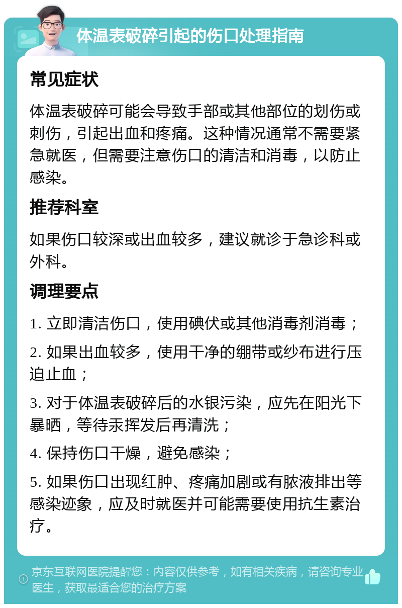 体温表破碎引起的伤口处理指南 常见症状 体温表破碎可能会导致手部或其他部位的划伤或刺伤，引起出血和疼痛。这种情况通常不需要紧急就医，但需要注意伤口的清洁和消毒，以防止感染。 推荐科室 如果伤口较深或出血较多，建议就诊于急诊科或外科。 调理要点 1. 立即清洁伤口，使用碘伏或其他消毒剂消毒； 2. 如果出血较多，使用干净的绷带或纱布进行压迫止血； 3. 对于体温表破碎后的水银污染，应先在阳光下暴晒，等待汞挥发后再清洗； 4. 保持伤口干燥，避免感染； 5. 如果伤口出现红肿、疼痛加剧或有脓液排出等感染迹象，应及时就医并可能需要使用抗生素治疗。