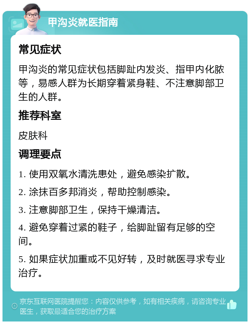 甲沟炎就医指南 常见症状 甲沟炎的常见症状包括脚趾内发炎、指甲内化脓等，易感人群为长期穿着紧身鞋、不注意脚部卫生的人群。 推荐科室 皮肤科 调理要点 1. 使用双氧水清洗患处，避免感染扩散。 2. 涂抹百多邦消炎，帮助控制感染。 3. 注意脚部卫生，保持干燥清洁。 4. 避免穿着过紧的鞋子，给脚趾留有足够的空间。 5. 如果症状加重或不见好转，及时就医寻求专业治疗。