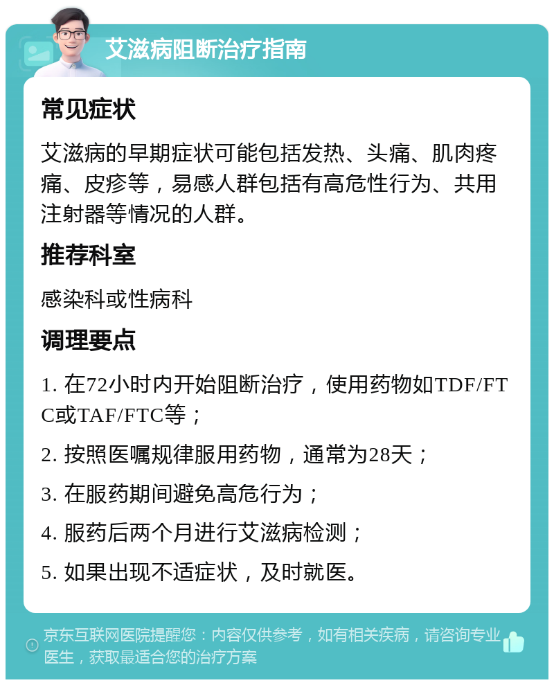 艾滋病阻断治疗指南 常见症状 艾滋病的早期症状可能包括发热、头痛、肌肉疼痛、皮疹等，易感人群包括有高危性行为、共用注射器等情况的人群。 推荐科室 感染科或性病科 调理要点 1. 在72小时内开始阻断治疗，使用药物如TDF/FTC或TAF/FTC等； 2. 按照医嘱规律服用药物，通常为28天； 3. 在服药期间避免高危行为； 4. 服药后两个月进行艾滋病检测； 5. 如果出现不适症状，及时就医。