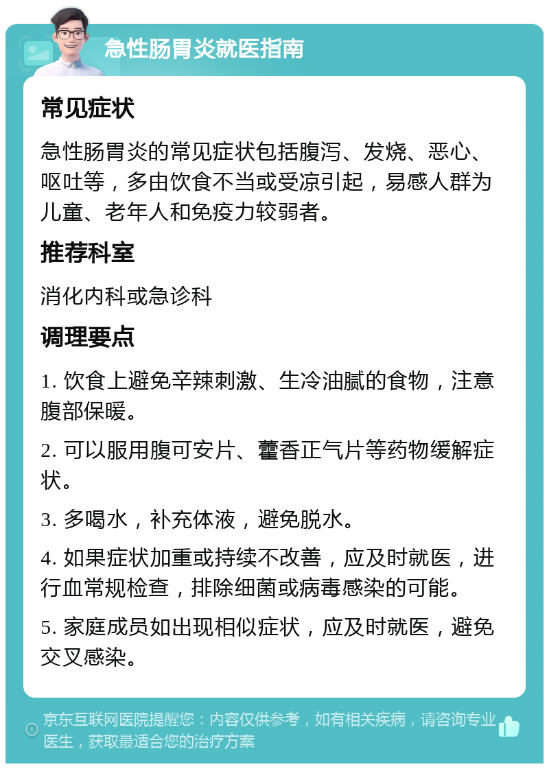 急性肠胃炎就医指南 常见症状 急性肠胃炎的常见症状包括腹泻、发烧、恶心、呕吐等，多由饮食不当或受凉引起，易感人群为儿童、老年人和免疫力较弱者。 推荐科室 消化内科或急诊科 调理要点 1. 饮食上避免辛辣刺激、生冷油腻的食物，注意腹部保暖。 2. 可以服用腹可安片、藿香正气片等药物缓解症状。 3. 多喝水，补充体液，避免脱水。 4. 如果症状加重或持续不改善，应及时就医，进行血常规检查，排除细菌或病毒感染的可能。 5. 家庭成员如出现相似症状，应及时就医，避免交叉感染。