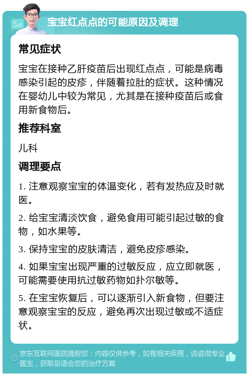 宝宝红点点的可能原因及调理 常见症状 宝宝在接种乙肝疫苗后出现红点点，可能是病毒感染引起的皮疹，伴随着拉肚的症状。这种情况在婴幼儿中较为常见，尤其是在接种疫苗后或食用新食物后。 推荐科室 儿科 调理要点 1. 注意观察宝宝的体温变化，若有发热应及时就医。 2. 给宝宝清淡饮食，避免食用可能引起过敏的食物，如水果等。 3. 保持宝宝的皮肤清洁，避免皮疹感染。 4. 如果宝宝出现严重的过敏反应，应立即就医，可能需要使用抗过敏药物如扑尔敏等。 5. 在宝宝恢复后，可以逐渐引入新食物，但要注意观察宝宝的反应，避免再次出现过敏或不适症状。