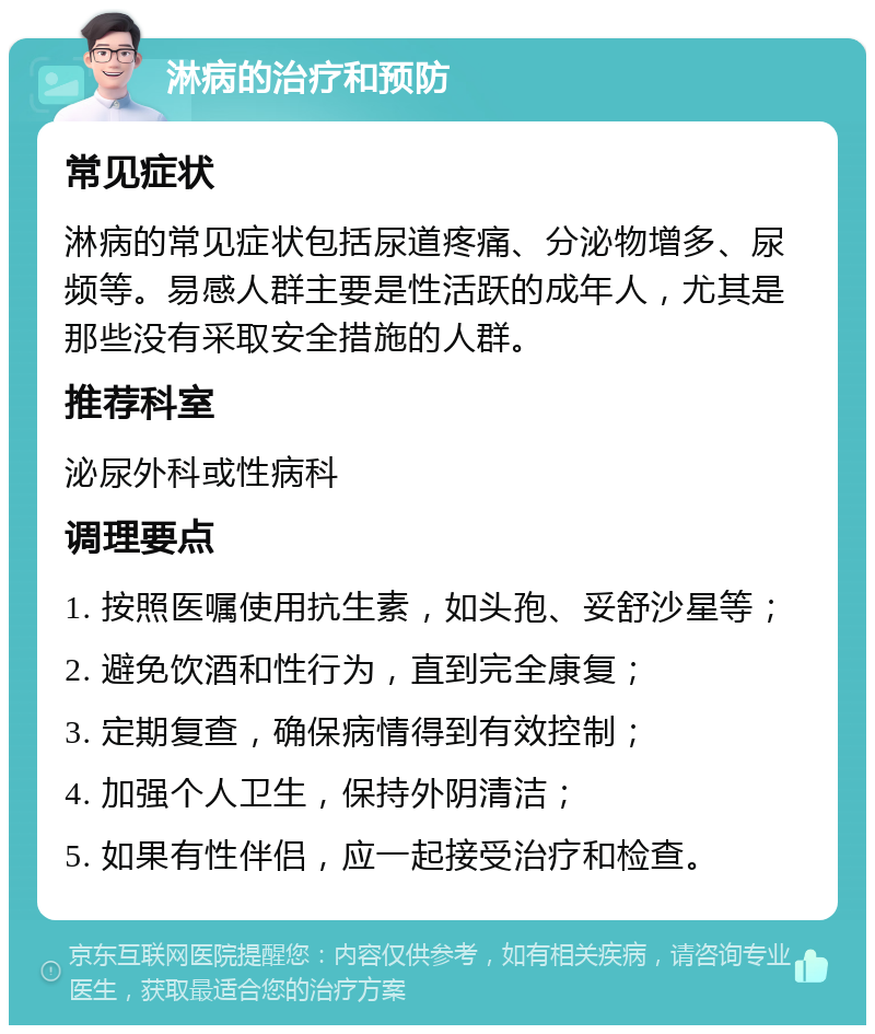 淋病的治疗和预防 常见症状 淋病的常见症状包括尿道疼痛、分泌物增多、尿频等。易感人群主要是性活跃的成年人，尤其是那些没有采取安全措施的人群。 推荐科室 泌尿外科或性病科 调理要点 1. 按照医嘱使用抗生素，如头孢、妥舒沙星等； 2. 避免饮酒和性行为，直到完全康复； 3. 定期复查，确保病情得到有效控制； 4. 加强个人卫生，保持外阴清洁； 5. 如果有性伴侣，应一起接受治疗和检查。