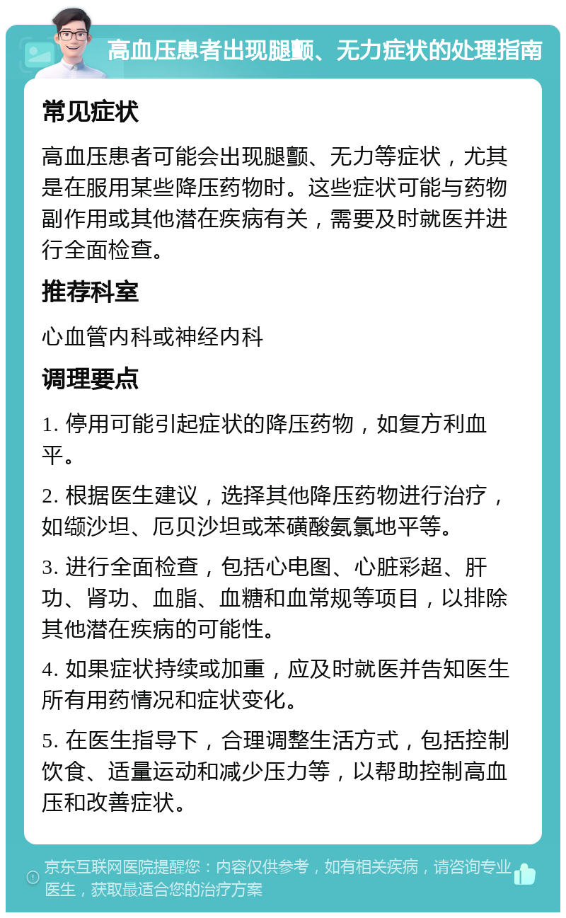 高血压患者出现腿颤、无力症状的处理指南 常见症状 高血压患者可能会出现腿颤、无力等症状，尤其是在服用某些降压药物时。这些症状可能与药物副作用或其他潜在疾病有关，需要及时就医并进行全面检查。 推荐科室 心血管内科或神经内科 调理要点 1. 停用可能引起症状的降压药物，如复方利血平。 2. 根据医生建议，选择其他降压药物进行治疗，如缬沙坦、厄贝沙坦或苯磺酸氨氯地平等。 3. 进行全面检查，包括心电图、心脏彩超、肝功、肾功、血脂、血糖和血常规等项目，以排除其他潜在疾病的可能性。 4. 如果症状持续或加重，应及时就医并告知医生所有用药情况和症状变化。 5. 在医生指导下，合理调整生活方式，包括控制饮食、适量运动和减少压力等，以帮助控制高血压和改善症状。