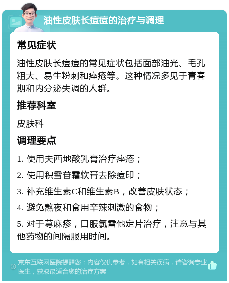 油性皮肤长痘痘的治疗与调理 常见症状 油性皮肤长痘痘的常见症状包括面部油光、毛孔粗大、易生粉刺和痤疮等。这种情况多见于青春期和内分泌失调的人群。 推荐科室 皮肤科 调理要点 1. 使用夫西地酸乳膏治疗痤疮； 2. 使用积雪苷霜软膏去除痘印； 3. 补充维生素C和维生素B，改善皮肤状态； 4. 避免熬夜和食用辛辣刺激的食物； 5. 对于荨麻疹，口服氯雷他定片治疗，注意与其他药物的间隔服用时间。