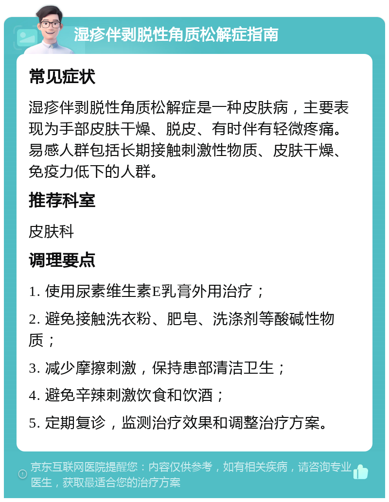 湿疹伴剥脱性角质松解症指南 常见症状 湿疹伴剥脱性角质松解症是一种皮肤病，主要表现为手部皮肤干燥、脱皮、有时伴有轻微疼痛。易感人群包括长期接触刺激性物质、皮肤干燥、免疫力低下的人群。 推荐科室 皮肤科 调理要点 1. 使用尿素维生素E乳膏外用治疗； 2. 避免接触洗衣粉、肥皂、洗涤剂等酸碱性物质； 3. 减少摩擦刺激，保持患部清洁卫生； 4. 避免辛辣刺激饮食和饮酒； 5. 定期复诊，监测治疗效果和调整治疗方案。