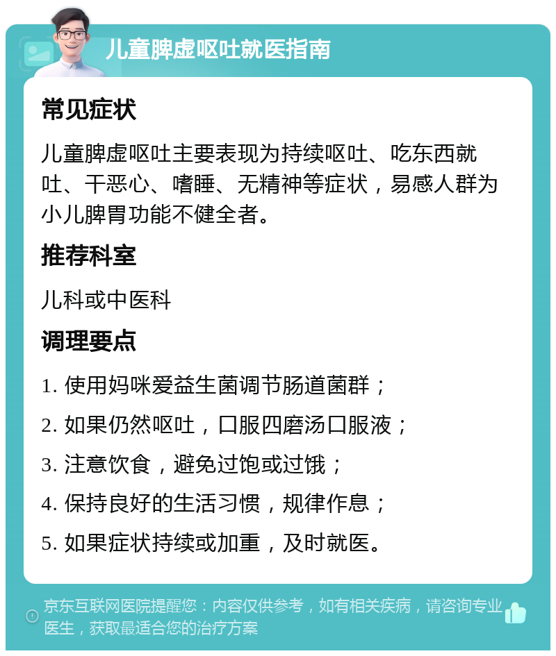 儿童脾虚呕吐就医指南 常见症状 儿童脾虚呕吐主要表现为持续呕吐、吃东西就吐、干恶心、嗜睡、无精神等症状，易感人群为小儿脾胃功能不健全者。 推荐科室 儿科或中医科 调理要点 1. 使用妈咪爱益生菌调节肠道菌群； 2. 如果仍然呕吐，口服四磨汤口服液； 3. 注意饮食，避免过饱或过饿； 4. 保持良好的生活习惯，规律作息； 5. 如果症状持续或加重，及时就医。