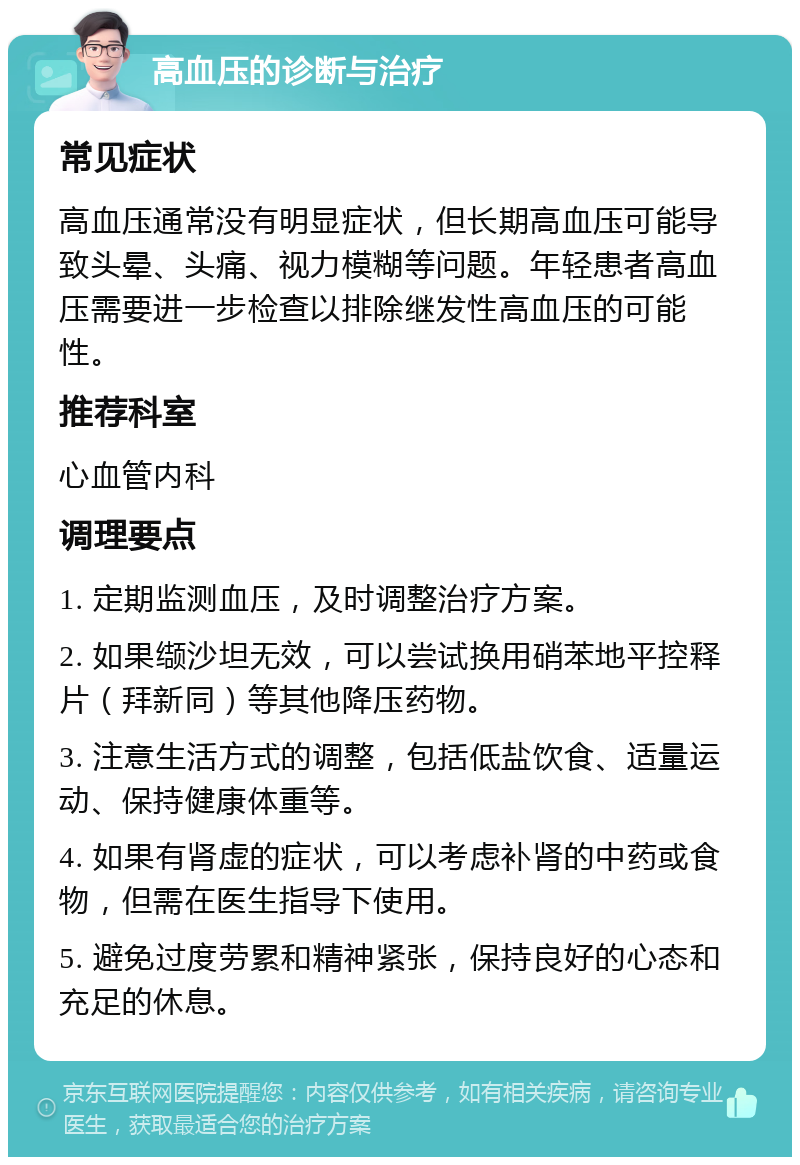 高血压的诊断与治疗 常见症状 高血压通常没有明显症状，但长期高血压可能导致头晕、头痛、视力模糊等问题。年轻患者高血压需要进一步检查以排除继发性高血压的可能性。 推荐科室 心血管内科 调理要点 1. 定期监测血压，及时调整治疗方案。 2. 如果缬沙坦无效，可以尝试换用硝苯地平控释片（拜新同）等其他降压药物。 3. 注意生活方式的调整，包括低盐饮食、适量运动、保持健康体重等。 4. 如果有肾虚的症状，可以考虑补肾的中药或食物，但需在医生指导下使用。 5. 避免过度劳累和精神紧张，保持良好的心态和充足的休息。