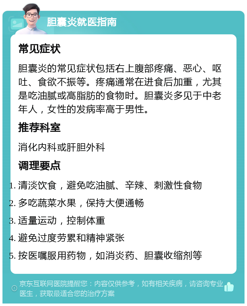 胆囊炎就医指南 常见症状 胆囊炎的常见症状包括右上腹部疼痛、恶心、呕吐、食欲不振等。疼痛通常在进食后加重，尤其是吃油腻或高脂肪的食物时。胆囊炎多见于中老年人，女性的发病率高于男性。 推荐科室 消化内科或肝胆外科 调理要点 清淡饮食，避免吃油腻、辛辣、刺激性食物 多吃蔬菜水果，保持大便通畅 适量运动，控制体重 避免过度劳累和精神紧张 按医嘱服用药物，如消炎药、胆囊收缩剂等