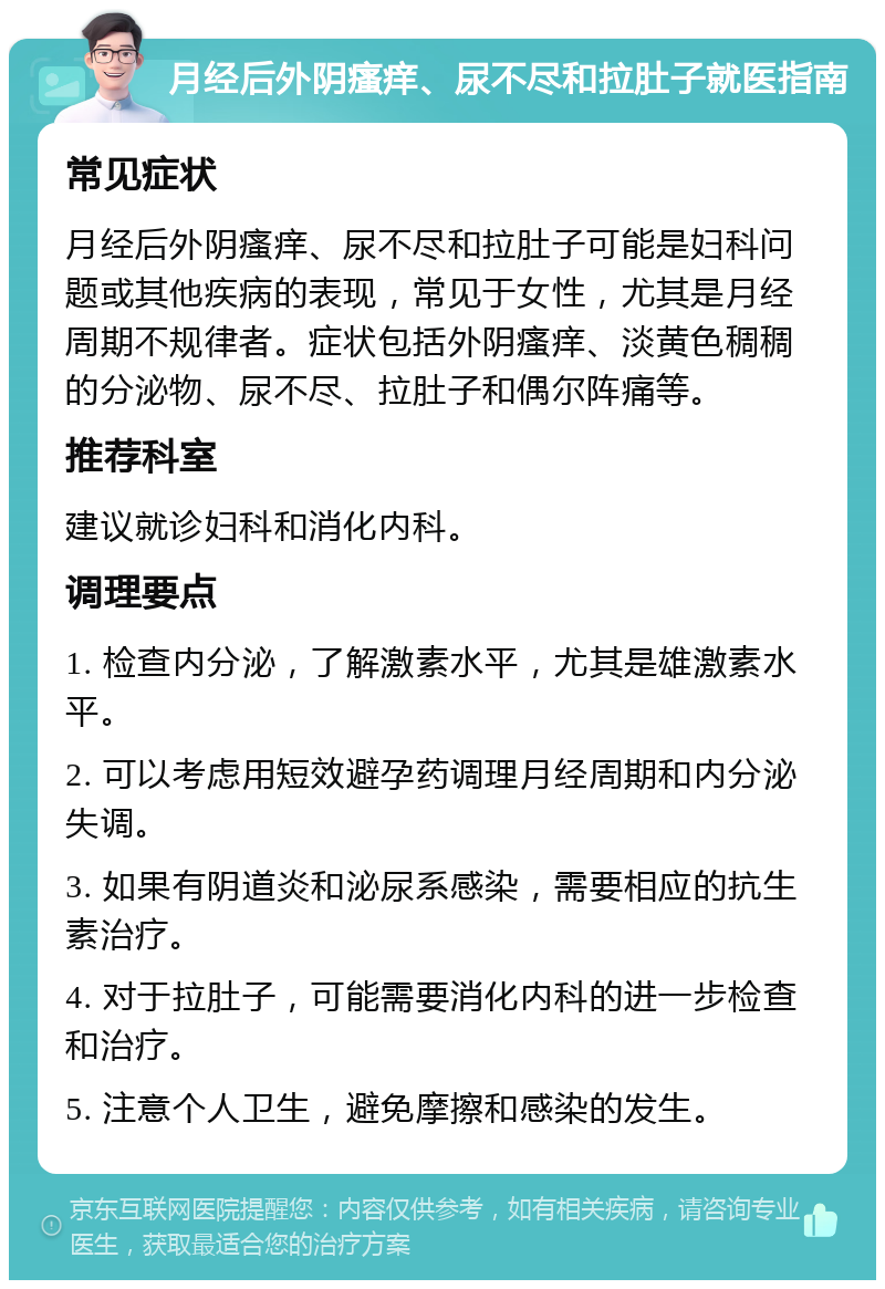 月经后外阴瘙痒、尿不尽和拉肚子就医指南 常见症状 月经后外阴瘙痒、尿不尽和拉肚子可能是妇科问题或其他疾病的表现，常见于女性，尤其是月经周期不规律者。症状包括外阴瘙痒、淡黄色稠稠的分泌物、尿不尽、拉肚子和偶尔阵痛等。 推荐科室 建议就诊妇科和消化内科。 调理要点 1. 检查内分泌，了解激素水平，尤其是雄激素水平。 2. 可以考虑用短效避孕药调理月经周期和内分泌失调。 3. 如果有阴道炎和泌尿系感染，需要相应的抗生素治疗。 4. 对于拉肚子，可能需要消化内科的进一步检查和治疗。 5. 注意个人卫生，避免摩擦和感染的发生。